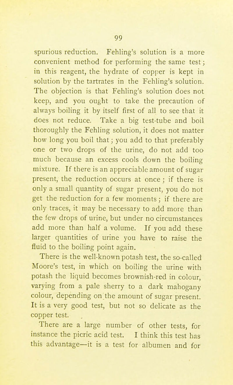 spurious reduction. Fehling's solution is a more convenient method for performing the same test; in this reagent, the hydrate of copper is kept in solution by the tartrates in the Fehling's solution. The objection is that Fehling's solution does not keep, and you ought to take the precaution of always boiling it by itself first of all to see that it does not reduce. Take a big test-tube and boil thoroughly the Fehling solution, it does not matter how long you boil that; you add to that preferably one or two drops of the urine, do not add too much because an excess cools down the boiling mixture. If there is an appreciable amount of sugar present, the reduction occurs at once; if there is only a small quantity of sugar present, you do not get the reduction for a few moments; if there are only traces, it may be necessary to add more than the few drops of urine, but under no circumstances add more than half a volume. If you add these larger quantities of urine you have to raise the fluid to the boiling point again. There is the well-known potash test, the so-called Moore's test, in which on boiling the urine with potash the liquid becomes brownish-red in colour, varying from a pale sherry to a dark mahogany colour, depending on the amount of sugar present. It is a very good test, but not so delicate as the copper test. There are a large number of other tests, for instance the picric acid test. I think this test has this advantage—it is a test for albumen and for