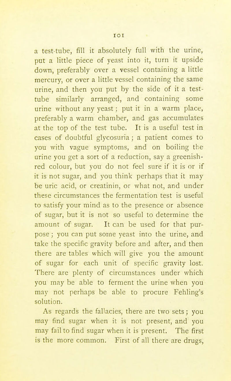 lOI a test-tube, fill it absolutely full with the urine, put a little piece of yeast into it, turn it upside down, preferably over a vessel containing a little mercury, or over a little vessel containing the same urine, and then you put by the side of it a test- tube similarly arranged, and containing some urine without any yeast; put it in a warm place, preferably a warm chamber, and gas accumulates at the top of the test tube. It is a useful test in cases of doubtful glycosuria; a patient comes to you with vague symptoms, and on boiling the urine you get a sort of a reduction, say a greenish- red colour, but you do not feel sure if it is or if it is not sugar, and you think perhaps that it may be uric acid, or creatinin, or what not, and under these circumstances the fermentation test is useful to satisfy your mind as to the presence or absence of sugar, but it is not so useful to determine the amount of sugar. It can be used for that pur- pose ; you can put some yeast into the urine, and take the specific gravity before and after, and then there are tables which will give you the amount of sugar for each unit of specific gravity lost. There are plenty of circumstances under which you may be able to ferment the urine when you may not perhaps be able to procure Fehling's solution. As regards the fallacies, there are two sets; you may find sugar when it is not present, and you may fail to find sugar when it is present. The first is the more common. First of all there are drugs,