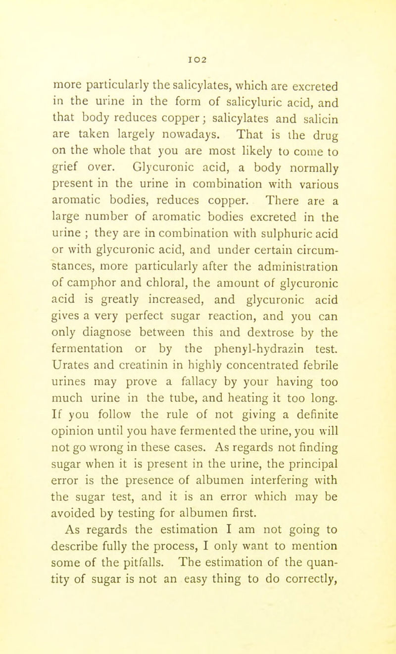 more particularly the salicylates, which are excreted in the urine in the form of salicyluric acid, and that body reduces copper; salicylates and salicin are taken largely nowadays. That is the drug on the whole that you are most likely to come to grief over. Glycuronic acid, a body normally present in the urine in combination with various aromatic bodies, reduces copper. There are a large number of aromatic bodies excreted in the urine ; they are in combination with sulphuric acid or with glycuronic acid, and under certain circum- stances, more particularly after the administration of camphor and chloral, the amount of glycuronic acid is greatly increased, and glycuronic acid gives a very perfect sugar reaction, and you can only diagnose between this and dextrose by the fermentation or by the phenyl-hydrazin test. Urates and creatinin in highly concentrated febrile urines may prove a fallacy by your having too much urine in the tube, and heating it too long. If you follow the rule of not giving a definite opinion until you have fermented the urine, you will not go wrong in these cases. As regards not finding sugar when it is present in the urine, the principal error is the presence of albumen interfering with the sugar test, and it is an error which may be avoided by testing for albumen first. As regards the estimation I am not going to describe fully the process, I only want to mention some of the pitfalls. The estimation of the quan- tity of sugar is not an easy thing to do correctly,