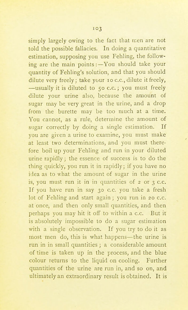 i°3 simply largely owing to the fact that ir.en are not told the possible fallacies. In doing a quantitative estimation, supposing you use Fehling, the follow- ing are ihe main points:—You should take your quantity of Fehling's solution, and that you should dilute very freely; take your lo c.c, dilute it freely, —usually it is diluted to 50 c.c; you must freely dilute your urine also, because the amount of sugar may be very great in the urine, and a drop from the burette may be too much at a time. You cannot, as a rule, determine the amount of sugar correctly by doing a single estimation. If you are given a urine to examine, you must make at least two determinations, and you must there- fore boil up your Fehling and run in your diluted urine rapidly; the essence of success is to do the thing quickly, you run it in rapidly; if you have no idea as to what the amount of sugar in the urine is, you must run it in in quantities of 2 or 3 c.c. If you have run in say 30 c.c. you take a fresh lot of Fehling and start again; you run in 20 c.c. at once, and then only small quantities, and then perhaps you may hit it off to within a c.c. But it is absolutely impossible lo do a sugar estimation with a single observation. If you try to do it as most men do, this is what happens—the urine is run in in small quantities ; a considerable amount of time is taken up in the process, and the blue colour returns to the liquid on cooling. Further quantities of the urine are run in, and so on, and ultimately an extraordinary result is obtained. It is