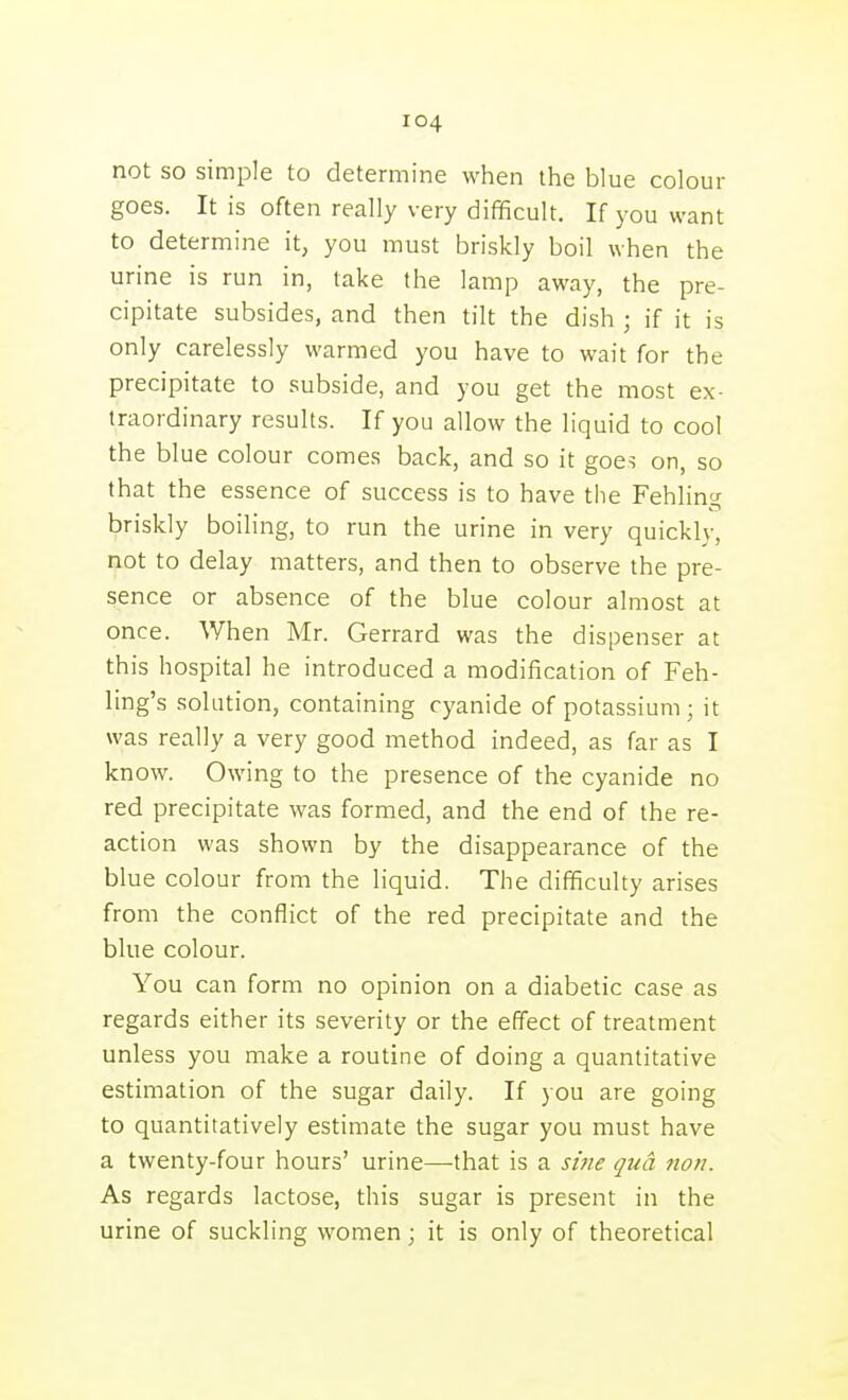 not so simple to determine when the blue colour goes. It is often really very difficult. If you want to determine it, you must briskly boil when the urine is run in, take the lamp away, the pre- cipitate subsides, and then tilt the dish ; if it is only carelessly warmed you have to wait for the precipitate to subside, and you get the most ex- traordinary results. If you allow the liquid to cool the blue colour comes back, and so it goes on, so that the essence of success is to have the Fehling briskly boiling, to run the urine in very quickly, not to delay matters, and then to observe the pre- sence or absence of the blue colour almost at once. When Mr. Gerrard was the dispenser at this hospital he introduced a modification of Feh- ling's solution, containing cyanide of potassium; it was really a very good method indeed, as far as I know. Owing to the presence of the cyanide no red precipitate was formed, and the end of the re- action was shown by the disappearance of the blue colour from the liquid. The difficulty arises from the conflict of the red precipitate and the blue colour. You can form no opinion on a diabetic case as regards either its severity or the effect of treatment unless you make a routine of doing a quantitative estimation of the sugar daily. If you are going to quantitatively estimate the sugar you must have a twenty-four hours' urine—that is a siiie qua tion. As regards lactose, this sugar is present in the urine of suckling women; it is only of theoretical