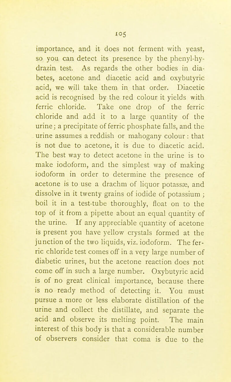 io5 importance, and it does not ferment with yeast, so you can detect its presence by tlie phenyl-hy- drazin test. As regards tlie other bodies in dia- betes, acetone and diacetic acid and oxybutyric acid, we will take them in that order. Diacetic acid is recognised by the red colour it yields with ferric chloride. Take one drop of the ferric chloride and add it to a large quantity of the urine; a precipitate of ferric phosphate falls, and the urine assumes a reddish or mahogany colour : that is not due to acetone, it is due to diacetic acid. The best way to detect acetone in the urine is to make iodoform, and the simplest way of making iodoform in order to determine the presence of acetone is to use a drachm of liquor potassag, and dissolve in it twenty grains of iodide of potassium ; boil it in a test-tube thoroughly, float on to the top of it from a pipette about an equal quantity of the urine. If any appreciable quantity of acetone is present you have yellow crystals formed at the junction of the two liquids, viz. iodoform. The fer- ric chloride test comes off in a vefy large number of diabetic urines, but the acetone reaction does not come off in such a large number. Oxybutyric acid is of no great clinical importance, because there is no ready method of detecting it. You must pursue a more or less elaborate distillation of the urine and collect the distillate, and separate the acid and observe its melting point. The main interest of this body is that a considerable number of observers consider that coma is due to the