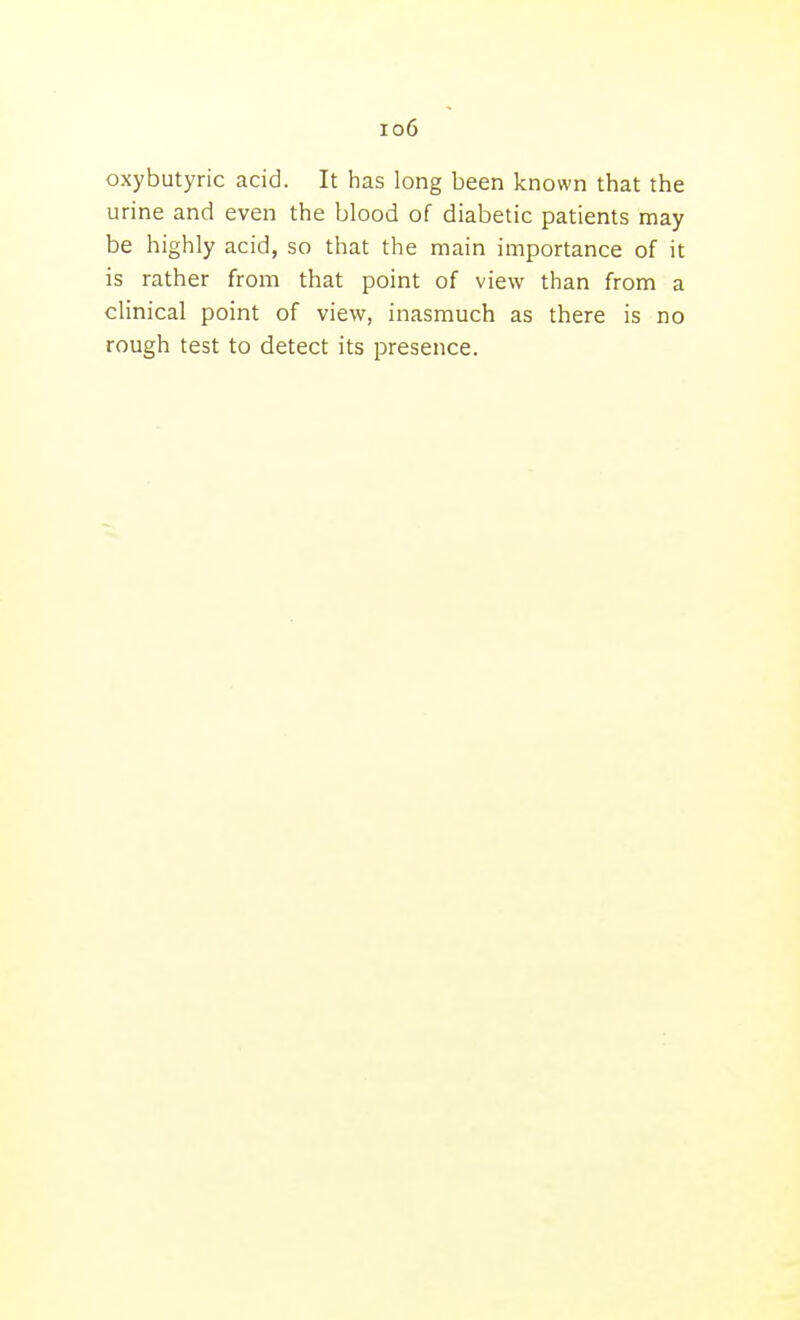io6 oxybutyric acid. It has long been known that the urine and even the blood of diabetic patients may be highly acid, so that the main importance of it is rather from that point of view than from a clinical point of view, inasmuch as there is no rough test to detect its presence.