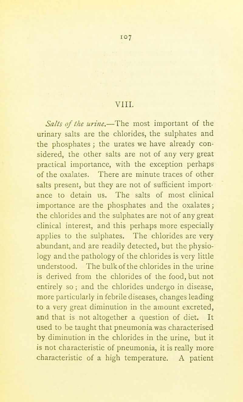 VIII. Salts of the urine.—The most important of the urinary salts are the chlorides, the sulphates and the phosphates; the urates we have already con- sidered, the other salts are not of any very great practical importance, with the exception perhaps of the oxalates. There are minute traces of other salts present, but they are not of sufficient import- ance to detain us. The salts of most clinical importance are the phosphates and the oxalates; the chlorides and the sulphates are not of any great chnical interest, and this perhaps more especially applies to the sulphates. The chlorides are very abundant, and are readily detected, but the physio- logy and the pathology of the chlorides is very little understood. The bulk of the chlorides in the urine is derived from the chlorides of the food, but not entirely so; and the chlorides undergo in disease, more particularly in febrile diseases, changes leading to a very great diminution in the amount excreted, and that is not altogether a question of diet. It used to be taught that pneumonia was characterised by diminution in the chlorides in the urine, but it is not characteristic of pneumonia, it is really more characteristic of a high temperature. A patient