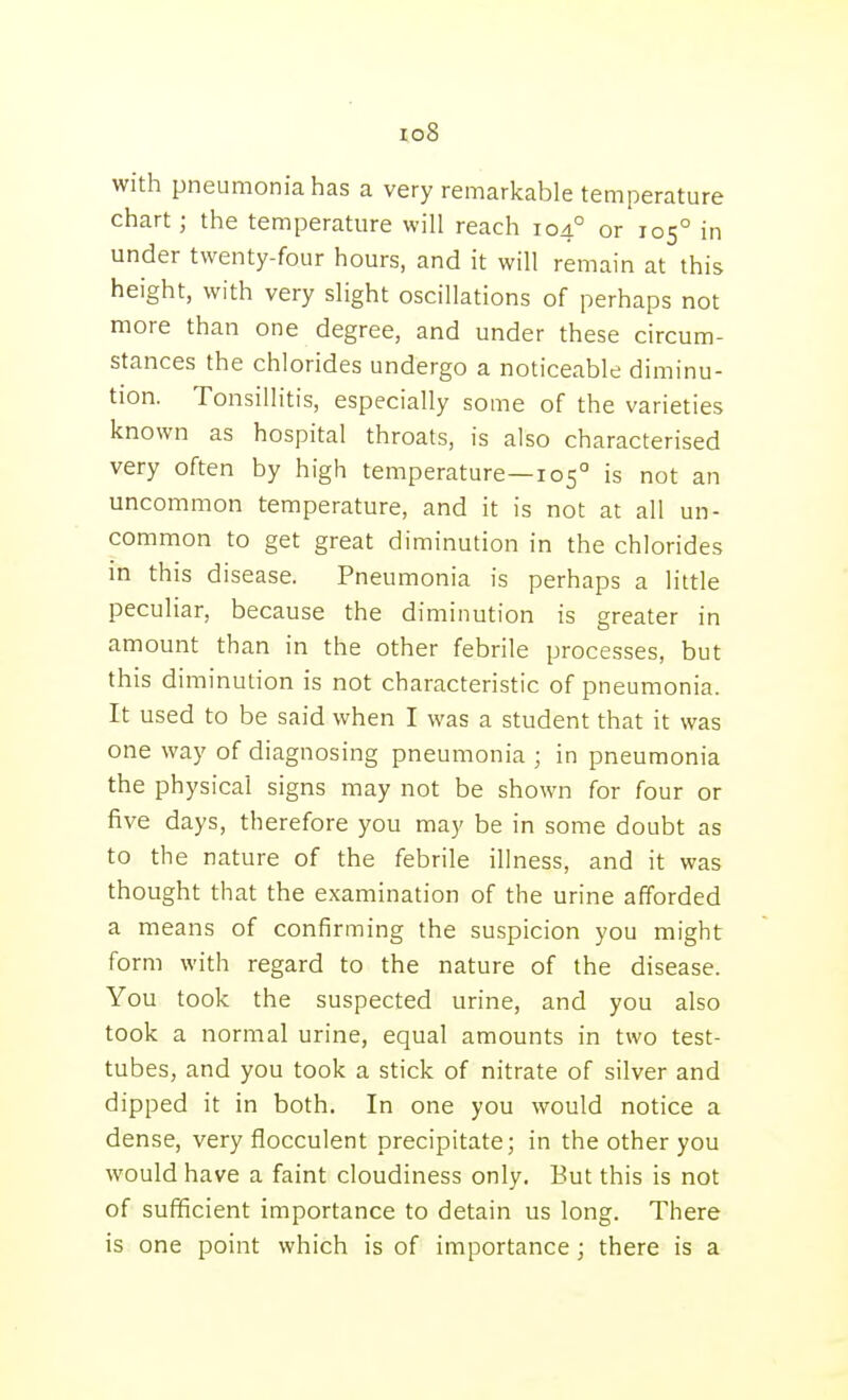 io8 with pneumonia has a very remarkable temperature chart; the temperature will reach 104° or 105° in under twenty-four hours, and it will remain at this height, with very slight oscillations of perhaps not more than one degree, and under these circum- stances the chlorides undergo a noticeable diminu- tion. Tonsillitis, especially some of the varieties known as hospital throats, is also characterised very often by high temperature—105° is not an uncommon temperature, and it is not at all un- common to get great diminution in the chlorides in this disease. Pneumonia is perhaps a little peculiar, because the diminution is greater in amount than in the other febrile processes, but this diminution is not characteristic of pneumonia. It used to be said when I was a student that it was one way of diagnosing pneumonia ; in pneumonia the physical signs may not be shown for four or five days, therefore you may be in some doubt as to the nature of the febrile illness, and it was thought that the examination of the urine afforded a means of confirming the suspicion you might form with regard to the nature of the disease. You took the suspected urine, and you also took a normal urine, equal amounts in two test- tubes, and you took a stick of nitrate of silver and dipped it in both. In one you would notice a dense, very flocculent precipitate; in the other you would have a faint cloudiness only. But this is not of sufficient importance to detain us long. There is one point which is of importance; there is a
