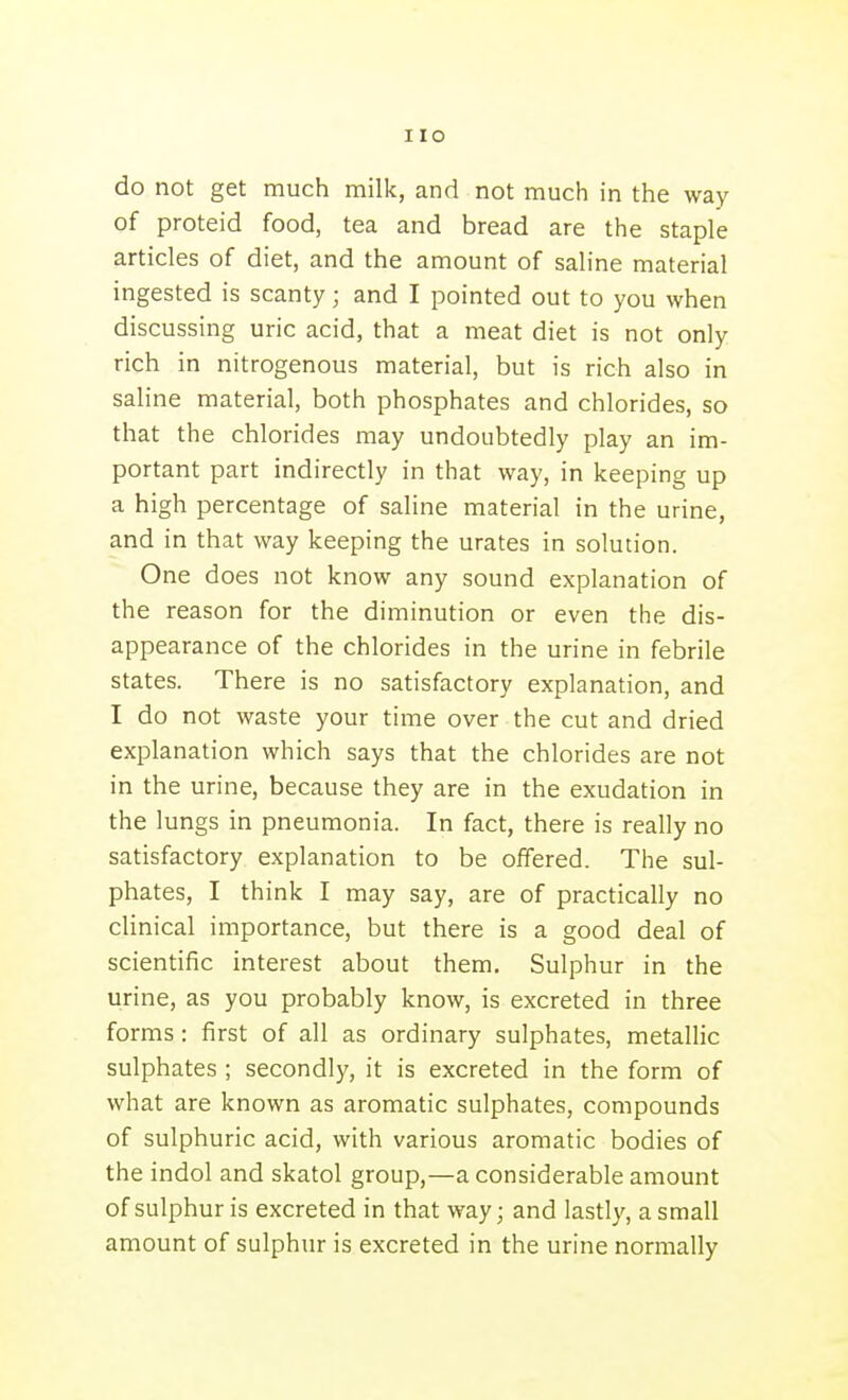 do not get much milk, and not much in the way of proteid food, tea and bread are the staple articles of diet, and the amount of saline material ingested is scanty; and I pointed out to you when discussing uric acid, that a meat diet is not only rich in nitrogenous material, but is rich also in saline material, both phosphates and chlorides, so that the chlorides may undoubtedly play an im- portant part indirectly in that way, in keeping up a high percentage of saline material in the urine, and in that way keeping the urates in solution. One does not know any sound explanation of the reason for the diminution or even the dis- appearance of the chlorides in the urine in febrile states. There is no satisfactory explanation, and I do not waste your time over the cut and dried explanation which says that the chlorides are not in the urine, because they are in the exudation in the lungs in pneumonia. In fact, there is really no satisfactory explanation to be offered. The sul- phates, I think I may say, are of practically no clinical importance, but there is a good deal of scientific interest about them. Sulphur in the urine, as you probably know, is excreted in three forms: first of all as ordinary sulphates, metallic sulphates ; secondly, it is excreted in the form of what are known as aromatic sulphates, compounds of sulphuric acid, with various aromatic bodies of the indol and skatol group,—a considerable amount of sulphur is excreted in that way; and lastly, a small amount of sulphur is excreted in the urine normally