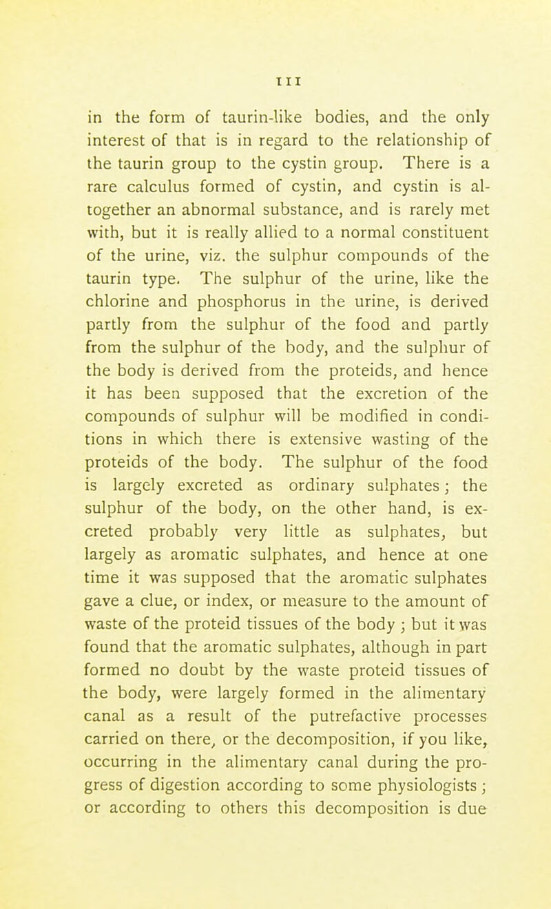 in the form of taurin-like bodies, and the only interest of that is in regard to the relationship of the taurin group to the cystin group. There is a rare calculus formed of cystin, and cystin is al- together an abnormal substance, and is rarely met with, but it is really allied to a normal constituent of the urine, viz. the sulphur compounds of the taurin type. The sulphur of the urine, like the chlorine and phosphorus in the urine, is derived partly from the sulphur of the food and partly from the sulphur of the body, and the sulphur of the body is derived from the proteids, and hence it has been supposed that the excretion of the compounds of sulphur will be modified in condi- tions in which there is extensive wasting of the proteids of the body. The sulphur of the food is largely excreted as ordinary sulphates; the sulphur of the body, on the other hand, is ex- creted probably very little as sulphates^ but largely as aromatic sulphates, and hence at one time it was supposed that the aromatic sulphates gave a clue, or index, or measure to the amount of waste of the proteid tissues of the body ; but it was found that the aromatic sulphates, although in part formed no doubt by the waste proteid tissues of the body, were largely formed in the alimentary canal as a result of the putrefactive processes carried on there, or the decomposition, if you like, occurring in the alimentary canal during the pro- gress of digestion according to some physiologists ; or according to others this decomposition is due