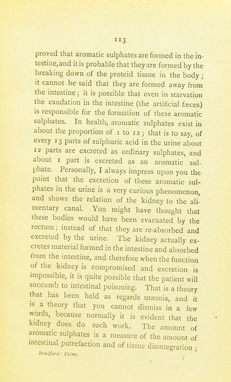 proved that aromatic sulphates are formed in the in- testine,and it is probable that they are formed by the breaking down of the proteid tissue in the body ; It cannot be said that they are formed away from the intestine; it is possible that even in starvation the exudation in the intestine (the artificial faeces) is responsible for the formation of these aromatic sulphates. In health, aromatic sulphates exist in about the proportion of i to 12; that is to say, of every 13 parts of sulphuric acid in the urine about 12 parts are excreted as ordinary sulphates, and about I part is excreted as an aromatic sul- phate. Personally, I always impress upon you the point that the excretion of these aromatic sul- phates in the urine is a very curious phenomenon, and shows the relation of the kidney to the ali- mentary canal. You might have thought that these bodies would have been evacuated by the rectum; instead of that they are re-absorbed and excreted by the urine. The kidney actually ex- cretes material formed in the intestine and absorbed trom the intestine, and therefore when the function of the kidney is compromised and excretion is impossible, it is quite possible that the patient will succumb to intestinal poisoning. That is a theory that has been held as regards uremia, and it IS a theory that you cannot dismiss in a few words, because normally it is evident that the kidney does do such work. The amount of aromatic sulphates is a measure of the amount of intestinal putrefaction and of tissue dismtegration ; Bradford: Urine,