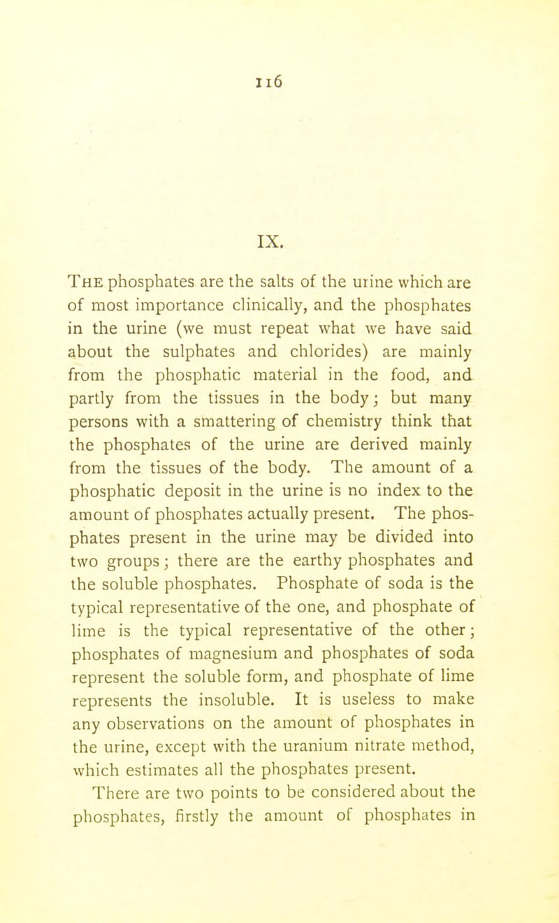 The phosphates are the salts of the urine which are of most importance clinically, and the phosphates in the urine (we must repeat what we have said about the sulphates and chlorides) are mainly from the phosphatic material in the food, and partly from the tissues in the body; but many persons with a smattering of chemistry think that the phosphates of the urine are derived mainly from the tissues of the body. The amount of a phosphatic deposit in the urine is no index to the amount of phosphates actually present. The phos- phates present in the urine may be divided into two groups; there are the earthy phosphates and the soluble phosphates. Phosphate of soda is the typical representative of the one, and phosphate of lime is the typical representative of the other; phosphates of magnesium and phosphates of soda represent the soluble form, and phosphate of lime represents the insoluble. It is useless to make any observations on the amount of phosphates in the urine, except with the uranium nitrate method, which estimates all the phosphates present. There are two points to be considered about the phosphates, firstly the amount of phosphates in