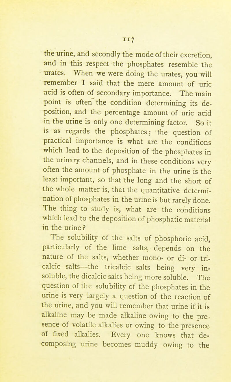 TI7 the urine, and secondly the mode of their excretion, and in this respect the phosphates resemble the urates. When we were doing the urates, you will remember I said that the mere amount of uric acid is often of secondary importance. The main point is often the condition determining its de- position, and the percentage amount of uric acid in the urine is only one determining factor. So it is as regards the phosphates; the question of practical importance is what are the conditions which lead to the deposition of the phosphates in the urinary channels, and in these conditions very often the amount of phosphate in the urine is the least important, so that the long and the short of the whole matter is, that the quantitative determi- nation of phosphates in the urine is but rarely done. The thing to study is, what are the conditions which lead to the deposition of phosphatic material in the urine ? The solubility of the salts of phosphoric acid, particularly of the lime salts, depends on the nature of the salts, whether mono- or di- or tri- calcic salts—the tricalcic salts being very in- soluble, the dicalcic salts being more soluble. The question of the solubility of the phosphates in the urine is very largely a question of the reaction of the urine, and you will remember that urine if it is alkaline may be made alkaline owing to the pre- sence of volatile alkalies or owing to the presence of fixed alkalies. Every one knows that de- composing urine becomes muddy owing to the