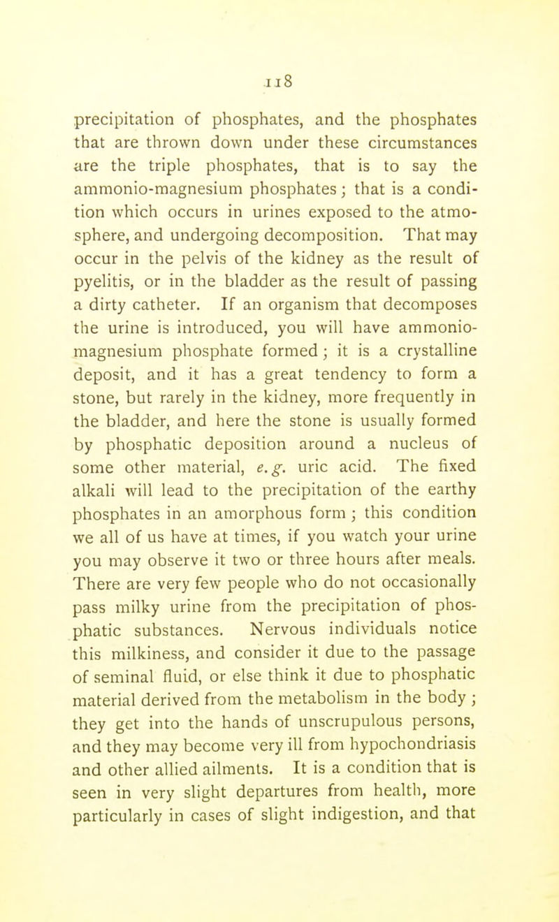 precipitation of phosphates, and the phosphates that are thrown down under these circumstances are the triple phosphates, that is to say the ammonio-magnesium phosphates ; that is a condi- tion which occurs in urines exposed to the atmo- sphere, and undergoing decomposition. That may occur in the pelvis of the kidney as the result of pyelitis, or in the bladder as the result of passing a dirty catheter. If an organism that decomposes the urine is introduced, you will have ammonio- magnesium phosphate formed; it is a crystalline deposit, and it has a great tendency to form a stone, but rarely in the kidney, more frequently in the bladder, and here the stone is usually formed by phosphatic deposition around a nucleus of some other material, e.g. uric acid. The fixed alkali will lead to the precipitation of the earthy phosphates in an amorphous form ; this condition we all of us have at times, if you watch your urine you may observe it two or three hours after meals. There are very few people who do not occasionally pass milky urine from the precipitation of phos- phatic substances. Nervous individuals notice this milkiness, and consider it due to the passage of seminal fluid, or else think it due to phosphatic material derived from the metabolism in the body ; they get into the hands of unscrupulous persons, and they may become very ill from hypochondriasis and other allied ailments. It is a condition that is seen in very slight departures from health, more particularly in cases of slight indigestion, and that