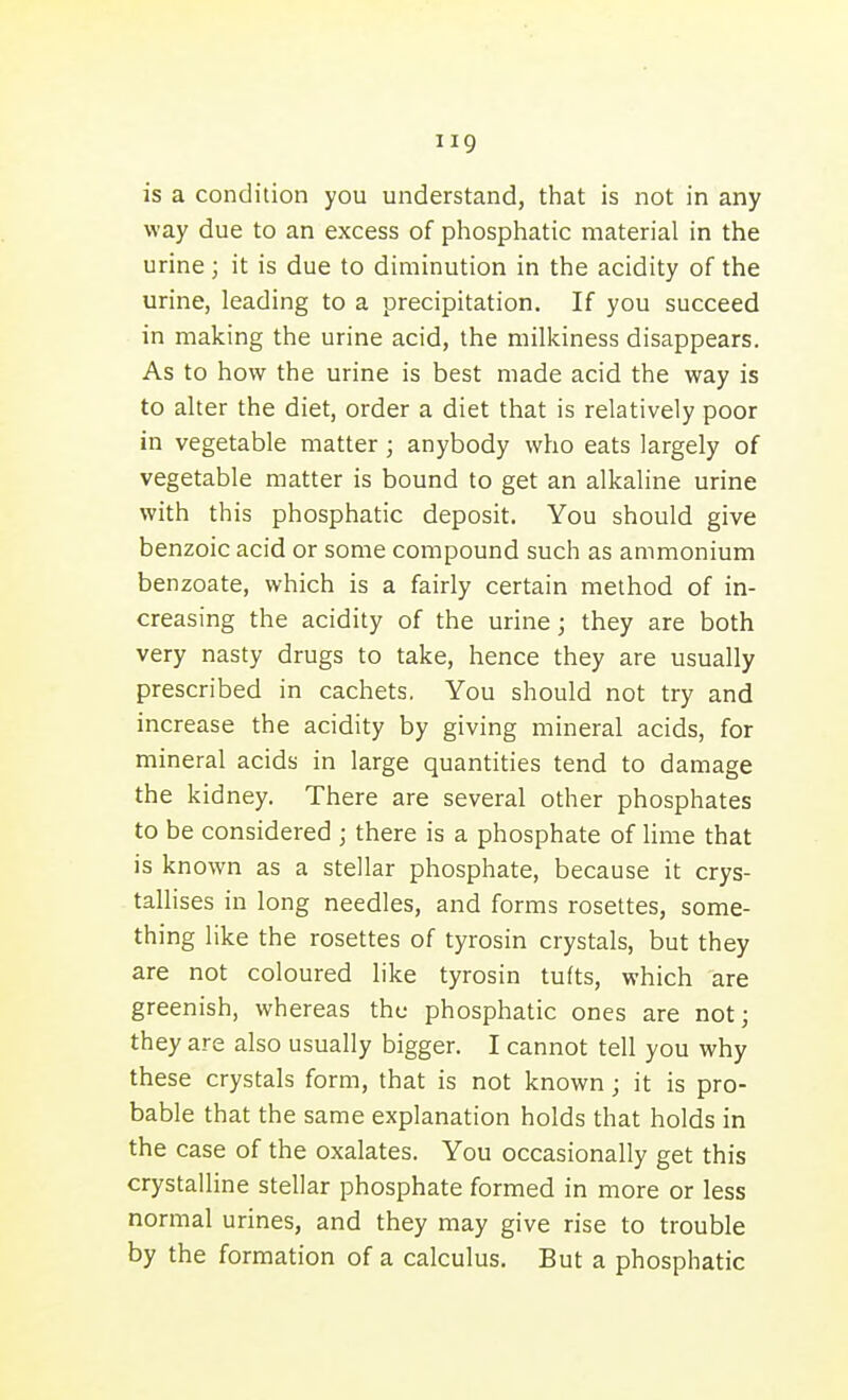 is a condition you understand, that is not in any way due to an excess of phosphatic material in the urine; it is due to diminution in the acidity of the urine, leading to a precipitation. If you succeed in making the urine acid, the milkiness disappears. As to how the urine is best made acid the way is to alter the diet, order a diet that is relatively poor in vegetable matter; anybody who eats largely of vegetable matter is bound to get an alkaline urine with this phosphatic deposit. You should give benzoic acid or some compound such as ammonium benzoate, which is a fairly certain method of in- creasing the acidity of the urine; they are both very nasty drugs to take, hence they are usually prescribed in cachets. You should not try and increase the acidity by giving mineral acids, for mineral acids in large quantities tend to damage the kidney. There are several other phosphates to be considered ; there is a phosphate of lime that is known as a stellar phosphate, because it crys- tallises in long needles, and forms rosettes, some- thing like the rosettes of tyrosin crystals, but they are not coloured like tyrosin tufts, which are greenish, whereas the phosphatic ones are not; they are also usually bigger. I cannot tell you why these crystals form, that is not known; it is pro- bable that the same explanation holds that holds in the case of the oxalates. You occasionally get this crystalline stellar phosphate formed in more or less normal urines, and they may give rise to trouble by the formation of a calculus. But a phosphatic