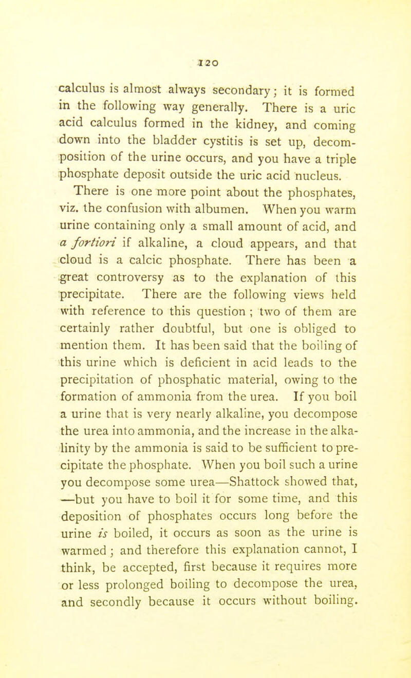 calculus is almost always secondary; it is formed in the following way generally. There is a uric acid calculus formed in the kidney, and coming down into the bladder cystitis is set up, decom- position of the urine occurs, and you have a triple phosphate deposit outside the uric acid nucleus. There is one more point about the phosphates, viz. the confusion with albumen. When you warm urine containing only a small amount of acid, and a fortiori if alkaline, a cloud appears, and that cloud is a calcic phosphate. There has been a ^reat controversy as to the explanation of this ■precipitate. There are the following views held with reference to this question ; two of them are certainly rather doubtful, but one is obliged to mention them. It has been said that the boiling of this urine which is deficient in acid leads to the precipitation of phosphatic material, owing to the formation of ammonia from the urea. If you boil a urine that is very nearly alkaline, you decompose the urea into ammonia, and the increase in the alka- linity by the ammonia is said to be sufficient to pre- cipitate the phosphate. When you boil such a urine you decompose some urea—Shattock showed that, —but you have to boil it for some time, and this deposition of phosphates occurs long before the urine is boiled, it occurs as soon as the urine is warmed ; and therefore this explanation cannot, I think, be accepted, first because it requires more or less prolonged boiling to decompose the urea, and secondly because it occurs without boiling.
