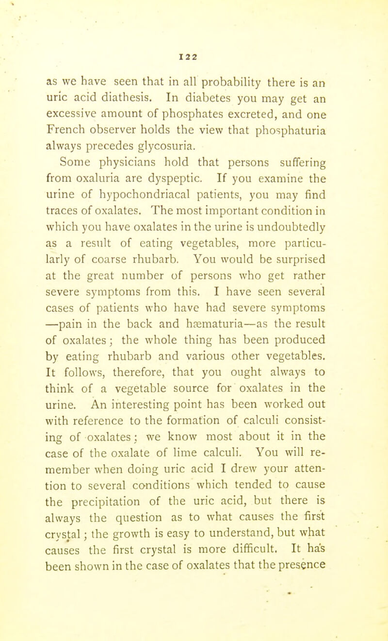 as we have seen that in all probability there is an uric acid diathesis. In diabetes you may get an excessive amount of phosphates excreted, and one French observer holds the view that phosphaturia always precedes glycosuria. Some physicians hold that persons suffering from oxaluria are dyspeptic. If you examine the urine of hypochondriacal patients, you may find traces of oxalates. The most important condition in which you have oxalates in the urine is undoubtedly as a result of eating vegetables, more particu- larly of coarse rhubarb. You would be surprised at the great number of persons who get rather severe symptoms from this. I have seen several cases of patients who have had severe symptoms —pain in the back and hsematuria—as the result of oxalates; the whole thing has been produced by eating rhubarb and various other vegetables. It follows, therefore, that you ought always to think of a vegetable source for oxalates in the urine. An interesting point has been worked out with reference to the formation of calculi consist- ing of oxalates; we know most about it in the case of the oxalate of lime calculi. You will re- member when doing uric acid I drew your atten- tion to several conditions which tended to cause the precipitation of the uric acid, but there is always the question as to what causes the first crystal; the growth is easy to understand, but what causes the first crystal is more difficult. It has been shown in the case of oxalates that the presence