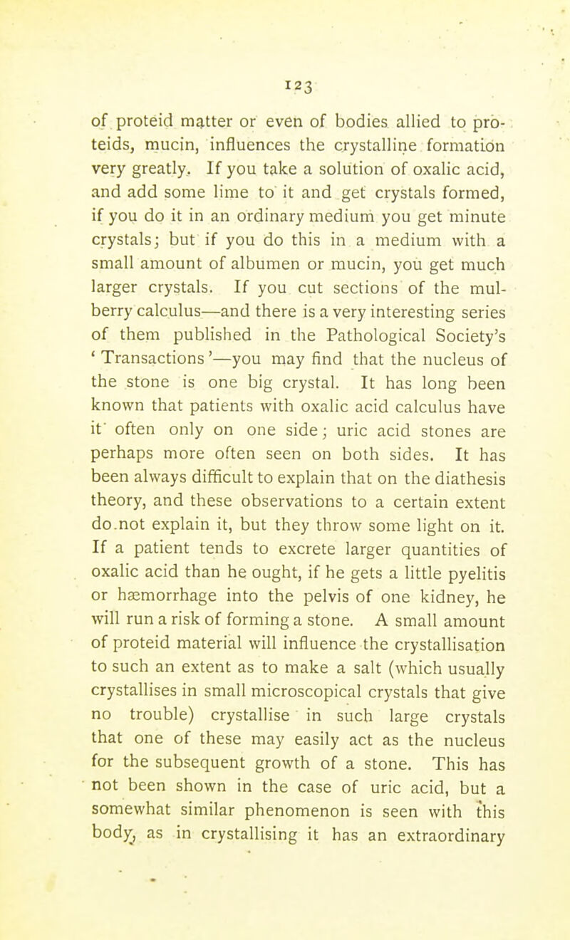 of proteid matter or even of bodies allied to pro- teids, mucin, influences the crystalline formation very greatly. If you take a solution of oxalic acid, and add some lime to it and get crystals formed, if you do it in an ordinary medium you get minute crystals; but if you do this in a medium with a small amount of albumen or mucin, you get much larger crystals. If you cut sections of the mul- berry calculus—and there is a very interesting series of them published in the Pathological Society's ' Transactions '—you may find that the nucleus of the stone is one big crystal. It has long been known that patients with oxalic acid calculus have if often only on one side; uric acid stones are perhaps more often seen on both sides. It has been always difficult to explain that on the diathesis theory, and these observations to a certain extent do.not explain it, but they throw some light on it. If a patient tends to excrete larger quantities of oxalic acid than he ought, if he gets a little pyelitis or hccmorrhage into the pelvis of one kidney, he will run a risk of forming a stone. A small amount of proteid material will iniiuence the crystalHsation to such an extent as to make a salt (which usually crystallises in small microscopical crystals that give no trouble) crystallise in such large crystals that one of these may easily act as the nucleus for the subsequent growth of a stone. This has not been shown in the case of uric acid, but a somewhat similar phenomenon is seen with this bod^, as in crystallising it has an extraordinary