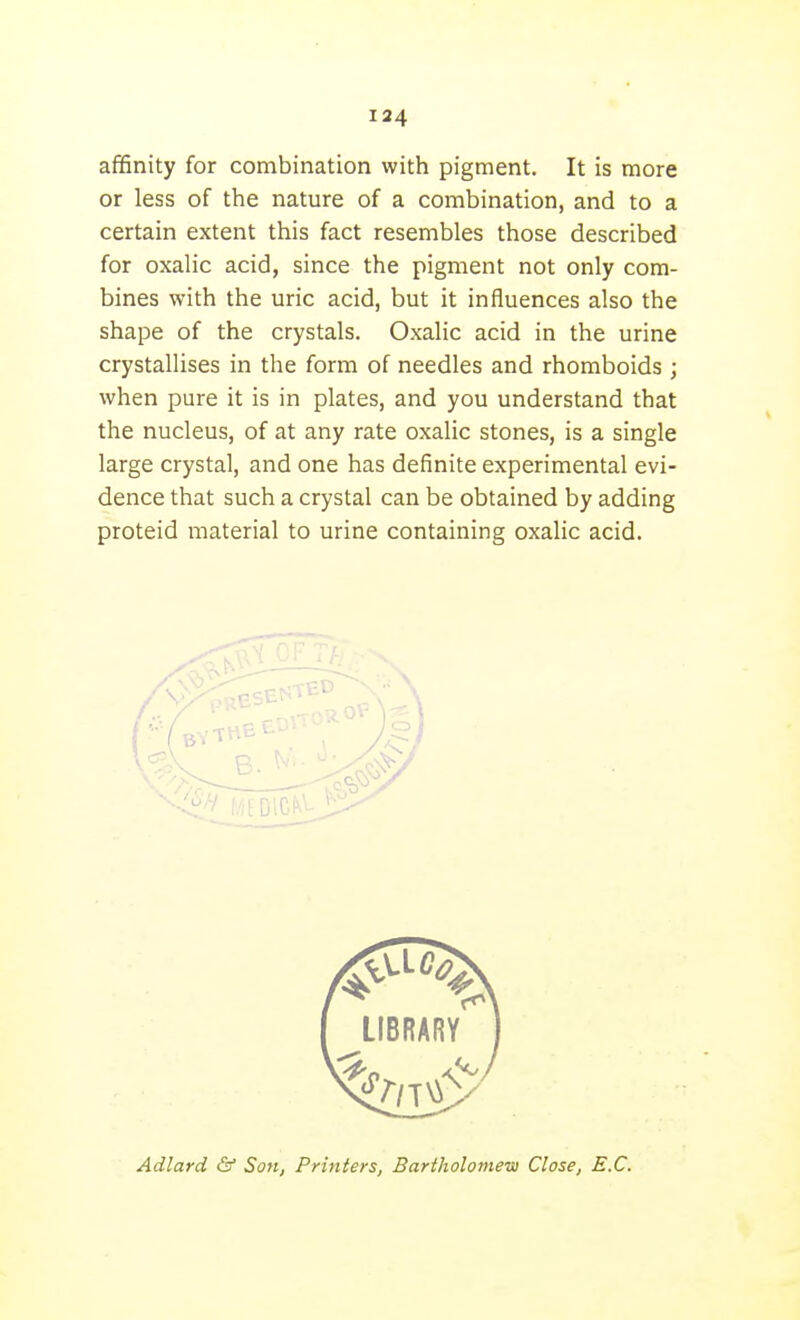affinity for combination with pigment. It is more or less of the nature of a combination, and to a certain extent this fact resembles those described for oxalic acid, since the pigment not only com- bines with the uric acid, but it influences also the shape of the crystals. Oxalic acid in the urine crystallises in the form of needles and rhomboids ; when pure it is in plates, and you understand that the nucleus, of at any rate oxalic stones, is a single large crystal, and one has definite experimental evi- dence that such a crystal can be obtained by adding proteid material to urine containing oxalic acid. Adlard & Son, Printers, Bartholomew Close, B.C.