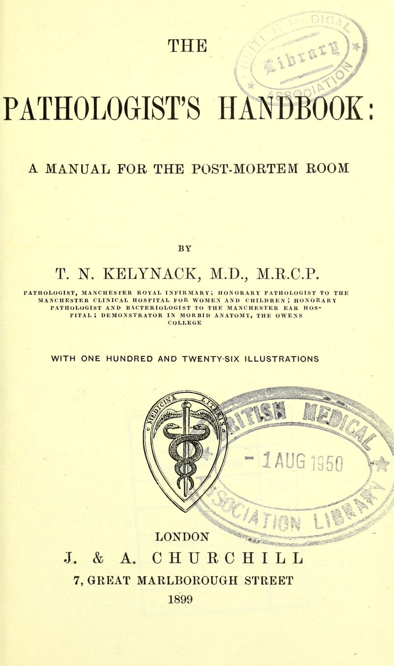 THE PATHOLOGIST'S HANDBOOK: A MANUAL FOR THE POST-MORTEM ROOM BY T. N. KELYNACK, M.D., M.R.C.P. rATHOLOGIST, MANCHESTER ROYAI, INKIKMARY; HONORARY PATHOLOGIST TO THE MANCHESTER CLINICAL HOSPITAL FOR WOMEN AND CHILDREN; HONORARY PATHOLOGIST AND BACTERIOLOGIST TO THE MANCHESTER EAR HOS- PITAL; DEMONSTRATOR IN MORBID ANATOMY, THE OWENS COLLEGE WITH ONE HUNDRED AND TWENTY-SIX ILLUSTRATIONS