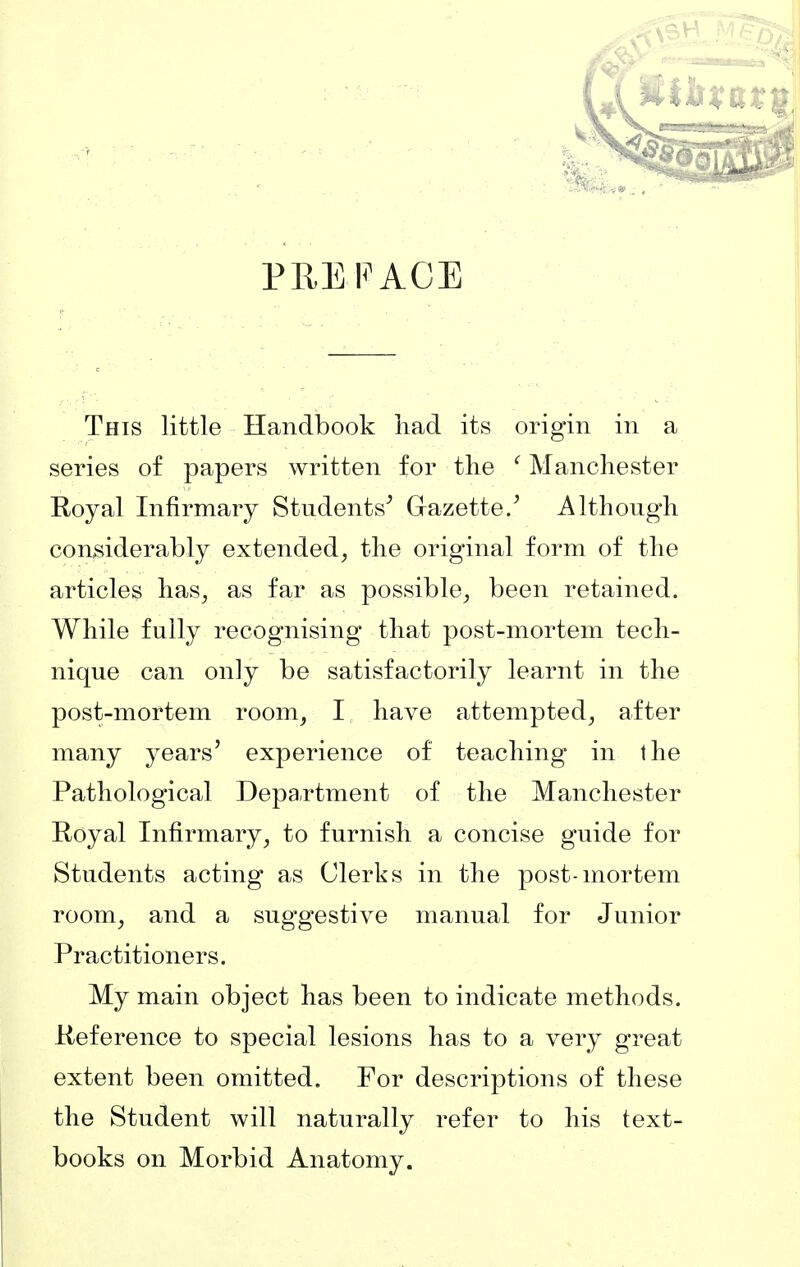 PREFACE This little Handbook had its origin in a series of papers written for the ' Manchester Royal Infirmary Students^ Gazette/ Although considerably extended^ the original form of the articles has^ as far as possible, been retained. While fully recognising that post-mortem tech- nique can only be satisfactorily learnt in the post-mortem room, I have attempted, after many years' experience of teaching in the Pathological Department of the Manchester Royal Infirmary, to furnish a concise guide for Students acting as Clerks in the post-mortem room, and a suggestive manual for Junior Practitioners. My main object has been to indicate methods. Reference to special lesions has to a very great extent been omitted. For descriptions of these the Student will naturally refer to his text- books on Morbid Anatomy.