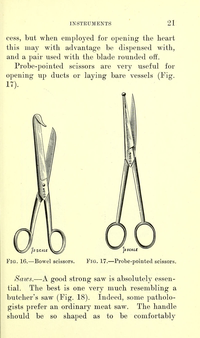 cess, but when employed for opening tlie heart this may with advantage be dispensed with, and a pair used with the blade rounded off. Probe-pointed scissors are very useful for opening up ducts or laying bare vessels (Fig. 17). Fia. 16.—Bowel scissors. Fig. 17.—Probe-pointed scissors. Saws.—A good strong saw is absoluteh?^ essen- tial. The best is one very much resembling a butcher's saw (Fig. 18). Indeed, some patholo- gists prefer an ordinary meat saw. The handle should be so shaped as to be comfortably