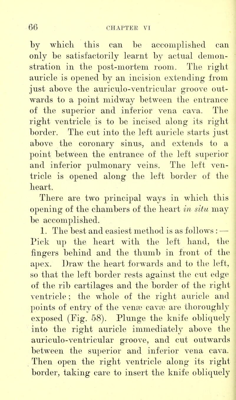 by which this can be accomplished can only be satisfactorily learnt by actual demon- stration in the post-mortem room. The right auricle is opened by an incision extending from just above the auriculo-ventricular groove out- wards to a point midway between the entrance of the superior and inferior vena cava. The right ventricle is to be incised along its right border. The cut into the left auricle starts just above the coronary sinus, and extends to a point between the entrance of the left superior and inferior pulmonary veins. The left ven- tricle is opened along the left border of the heart. There are two principal ways in which this opening of the chambers of the heart in situ may be accomplished. 1. The best and easiest method is as follows : — Pick up the heart with the left hand, the fingers behind and the thumb in front of the apex. Draw the heart forwards and to the left, so that the left border rests against the cut edge of the rib cartilages and the border of the right ventricle ; the whole of the right auricle and points of entry of the A^ente cav?e are thoroughly exposed (Fig. 58). Plunge the knife obliquely into the right auricle immediately above the auriculo-ventricular groove, and cut outwards between the superior and inferior vena cava. Then open the right ventricle along its right border, taking care to insert the knife obliquely