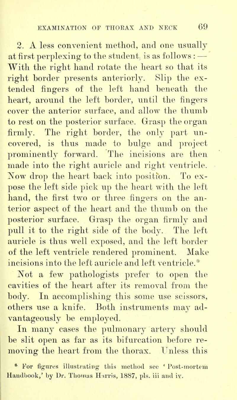 2. A less convenient method, and one usually at first perplexing to tlie student, is as follows : — With the right hand rotate the heart so that its right border presents anteriorly. Slip the ex- tended fingers of the left hand beneath the heart, around the left border, until the fingers cover the anterior surface, and allow the thumb to rest on the posterior surface. Grasp the organ firmly. The right border, the only part un- covered, is thus made to bulge and project prominently forward. The incisions are then made into the right auricle and right ventricle. Now drop the heart back into position. To ex- pose the left side pick up the heart with the left hand, the first two or three fingers on the an- terior aspect of the heart and the thumb on the posterior surface. Grasp the organ firmly and pull it to the right side of the body. The left auricle is thus well exposed, and the left border of the left ventricle rendered prominent. Make incisions into the left auricle and left ventricle.* Not a few jDathologists prefer to open the cavities of the heart after its removal from the body. In accomplishing this some use scissors, others use a knife. Both instruments may ad- vantageously be employed. In many cases the pulmonary artery should be slit open as far as its bifurcation before re- moving the heart from the thorax, llnless this * For figures illustrating- this nietliod sec * Post-mortem Handbook,' by Dr. Thouuis H-irris, 1887, pis. iii and iv.