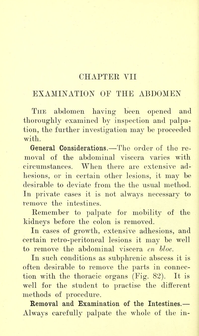 EXAMINATION OF THE ABDOMEN The abdomen having been opened and tlioronghly examined by inspection and palpa- tion, the further investigation may be proceeded with. General Considerations.—The order of the re- moval of the abdominal viscera varies with circumstances. When there are extensive ad- hesions, or in certain other lesions, it may be desirable to deviate from the the usual method. In private cases it is not always necessary to remove the intestines. Remember to palpate for mobilitj^ of the kidneys before the colon is removed. In cases of growth, extensive adhesions, and certain retro-peritoneal lesions it may be well to remove the abdominal viscera en bloc. In such conditions as subphrenic abscess it is often desirable to remove the parts in connec- tion with the thoracic organs (Eig. 82). It is well for the student to practise the different methods of procedure. Removal and Examination of the Intestines.— Always carefully palpate the whole of the in-