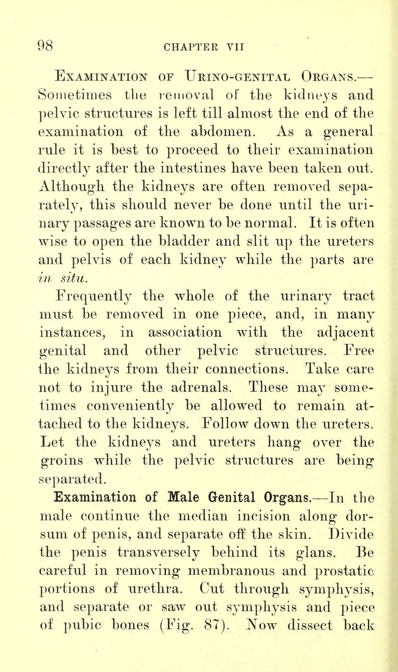 Examination of Urino-genital Organs.— Sometimes tlie ]-eiiioval of the kidneys and pelvic structures is left till almost the end of the examination of the abdomen. As a general rule it is best to proceed to their examination directly after the intestines have been taken out. Although the kidneys are often removed sepa- rately, this should never be done until the uri- nary passages are known to be normal. It is often wise to open the bladder and slit up the ureters and pelvis of each kidney while the parts are in situ. Frequently the whole of the urinary tract must be removed in one piece, and, in many instances, in association with the adjacent genital and other pelvic structures. Free the kidneys from their connections. Take care not to injure the adrenals. These may some- times conveniently be allowed to remain at- tached to the kidneys. Follow down the ureters. Let the kidneys and ureters hang over the groins while the pelvic structures are being separated. Examination of Male Genital Organs.—In the male continue the median incision along dor- sum of penis, and separate off the skin. Divide the penis transversely behind its glans. Be careful in removing membranous and prostatic portions of urethra. Cut through symphysis, and separate or saw out symphysis and piece of pubic bones (Fig. 87). Now dissect back