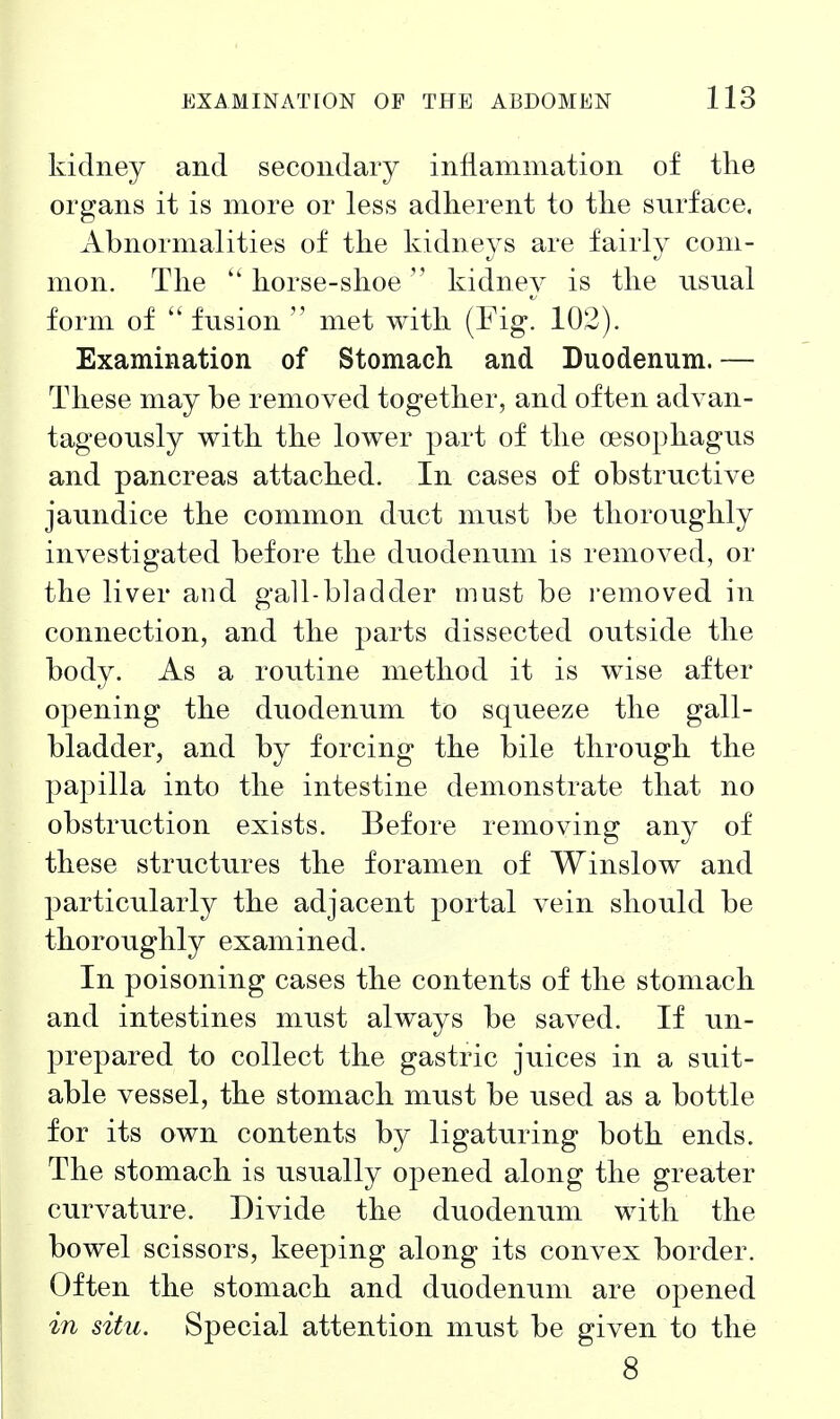 kidney and secondary inflammation of the organs it is more or less adherent to the surface. Abnormalities of the kidneys are fairly com- mon. The  horse-shoe kidney is the usnal form of  fusion  met with (Fig, 102). Examination of Stomach and Duodenum.— These may be removed together, and often advan- tageously with the lower part of the oesophagus and pancreas attached. In cases of obstructive jaundice the common duct must be thoroughly investigated before the duodenum is removed, or the liver and gall-bladder must be removed in connection, and the parts dissected outside the body. As a routine method it is wise after opening the duodenum to squeeze the gall- bladder, and by forcing the bile through the papilla into the intestine demonstrate that no obstruction exists. Before removing any of these structures the foramen of Winslow and particularly the adjacent portal vein should be thoroughly examined. In poisoning cases the contents of the stomach and intestines must always be saved. If un- prepared to collect the gastric juices in a suit- able vessel, the stomach must be used as a bottle for its own contents by ligaturing both ends. The stomach is usually opened along the greater curvature. Divide the duodenum with the bowel scissors, keeping along its convex border. Often the stomach and duodenum are opened in situ. Special attention must be given to the