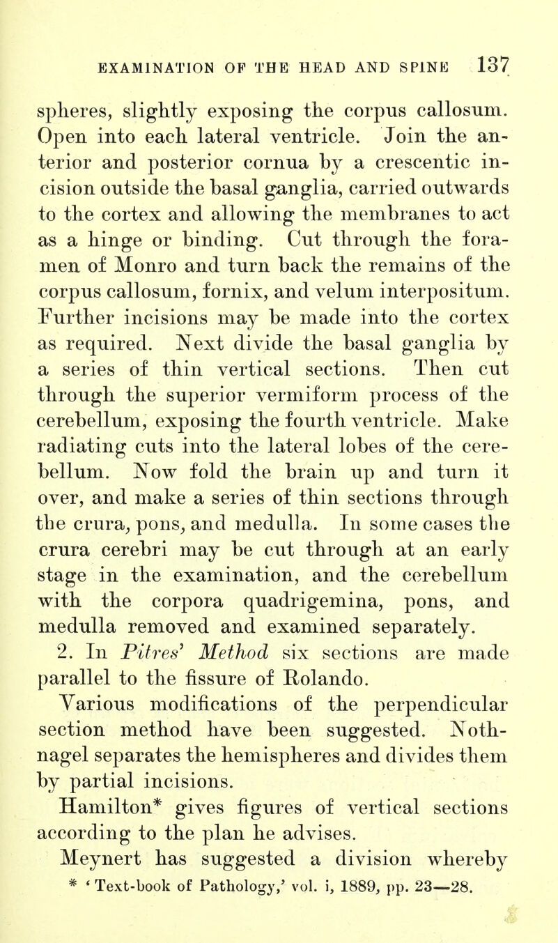 spheres, slightly exposing the corpus callosum. Open into each lateral ventricle. Join the an- terior and posterior cornua by a crescentic in- cision outside the basal ganglia, carried outwards to the cortex and allowing the membranes to act as a hinge or binding. Cut through the fora- men of Monro and turn back the remains of the corpus callosum, fornix, and velum interpositum. Further incisions may be made into the cortex as required. Next divide the basal ganglia by a series of thin vertical sections. Then cut through the superior vermiform process of the cerebellum, exposing the fourth ventricle. Make radiating cuts into the lateral lobes of the cere- bellum. Now fold the brain up and turn it over, and make a series of thin sections through the crura;, pons^ and medulla. In some cases the crura cerebri may be cut through at an early stage in the examination, and the cerebellum with the corpora quadrigemina, pons, and medulla removed and examined separately. 2. In Pifres^ Method six sections are made parallel to the fissure of Rolando. Various modifications of the perpendicular section method have been suggested. Noth- nagel separates the hemispheres and divides them by partial incisions. Hamilton* gives figures of vertical sections according to the plan he advises. Meynert has suggested a division whereby * ' Text-book of Pathology/ vol. i, 1889, pp. 23—28.