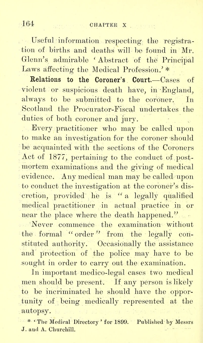 Useful information respecting the registra- tion of births and deaths will he found in Mr. Glenn's admirable ' Abstract of th6 Principal Laws affecting the Medical Profession.' * Relations to the Coroner's Court.—Cases of violent or suspicious death have^ in-England, always to be submitted to the coroner. In Scotland the Procurator-Fiscal undertakes the duties of both coroner and jury. Every practitioner who may be called upon to make an investigation for the coroner should be acquainted with the sections of the Coroners Act of 1877, pertaining to the conduct of post- mortem examinations and the giving of medical evidence. Any medical man may be called upon to conduct the investigation at the coroner's dis- cretion, provided he is a legally qualified medical practitioner in actual practice in or near the place where the death happened. Never commence the examination without the formal  order from the legally con- stituted authority. Occasionally the assistance and protection of the police may have to be sought in order to carry out the examination. In important medico-legal cases two medical men should be present. If any person is likely to be incriminated he should have the oppor- tunity of being medically represented at the autopsy. * ^The Medical Directory ' for 1899. Published by Messrs J. aud A. Churchill.