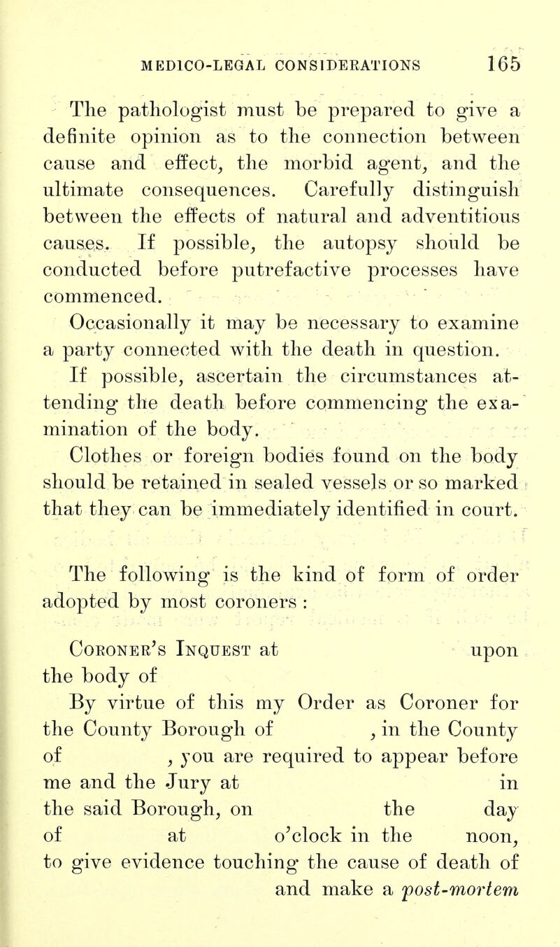 The pathologist must be prepared to give a definite opinion as to the connection between cause and eifect^ the morbid agent, and the ultimate consequences. Carefully distinguish between the effects of natural and adventitious causes. If possible, the autopsy should be conducted before putrefactive processes have commenced. Occasionally it may be necessary to examine a party connected with the death in question. If possible, ascertain the circumstances at- tending the death before commencing the ex a- mination of the body. Clothes or foreign bodies found on the body should be retained in sealed vessels or so marked j that they can be immediately identified in court. The following is the kind of form of order adopted by most coroners: ' . , Coroner's Inquest at upon , the body of By virtue of this my Order as Coroner for the County Borough of , in the County of , you are required to appear before me and the Jury at in the said Borough, on the day of at o'clock in the noon, to give evidence touching the cause of death of and make a post-mortem