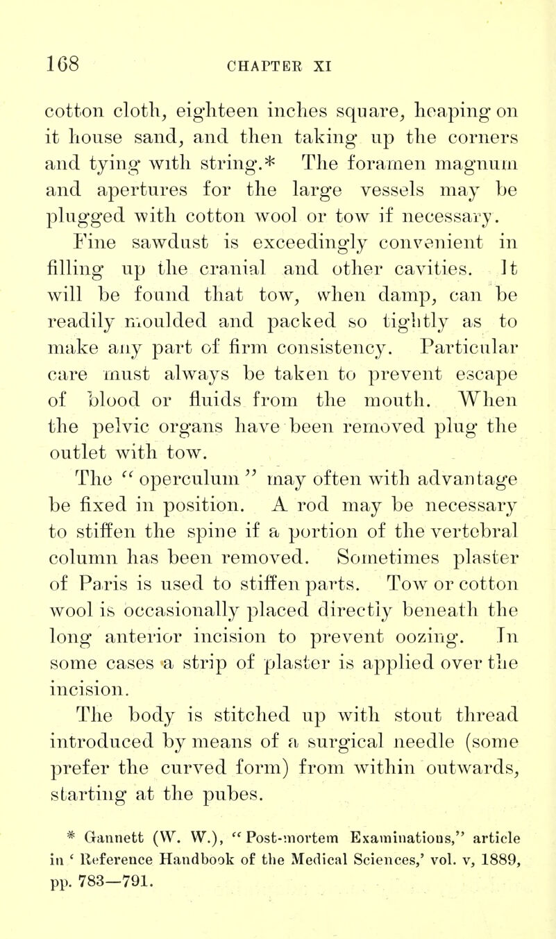 cotton cloth, eighteen inches square, heaping on it house sand, and then taking up the corners and tying with string.* The foramen magnum and apertures for the large vessels may be plugged with cotton wool or tow if necessary. Fine sawdust is exceedingly convenient in filling up the cranial and other cavities. It will be found that tow, when damp, can be readily nioulded and packed so tightly as to make any part of firm consistency. Particular care must always be taken to prevent escape of blood or fluids from the mouth. When the pelvic organs have been removed plug the outlet with tow. The ^' operculum may often with advantage be fixed in position. A rod may be necessary to stiffen the spine if a portion of the vertebral column has been removed. Sometimes plaster of Paris is used to stiffen parts. Tow or cotton wool is occasionally placed directly beneath the long anterior incision to prevent oozing. Tn some cases a strip of plaster is applied over the incision. The body is stitched up with stout thread introduced by means of a surgical needle (some prefer the curved form) from within outwards, starting at the pubes. * Gannett (W. W.), Post-mortem Examinations, article in ' llefereuce Handbook of the Medical Sciences,' vol. v, 1889, pp. 783—791.