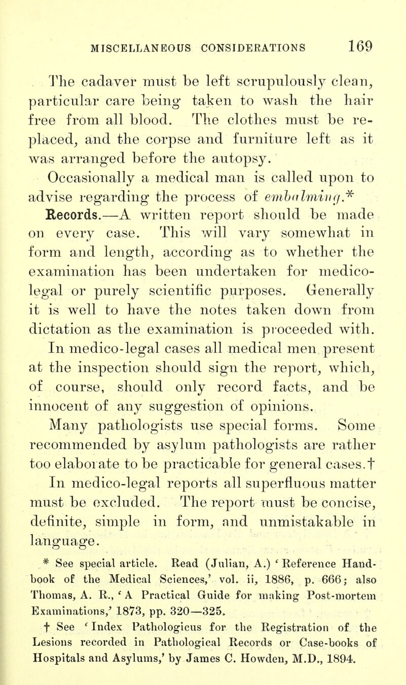 The cadaver must be left scrupulously clean, particular care being taken to wash tlie liair free from all blood. Tlie clothes must be re- placed, and the corpse and furniture left as it was arranged before the autopsy. Occasionally a medical man is called upon to advise regarding the process of emhahnivij.^ Records.—A written report should be made on every case. This will vary somewhat in form and length, according as to whether the examination has been undertaken for medico- legal or purely scientific purposes. Generally it is well to have the notes taken down from dictation as the examination is proceeded with. In medico-legal cases all medical men, present at the inspection should sign the report, which, of course, should only record facts, and be innocent of any suggestion of opinions. Many pathologists use special forms. Some recommended by asylum pathologists are rather too elaborate to be practicable for general cases.t In medico-legal reports all superfluous matter must be excluded. The report must be concise, definite, simple in form, and unmistakable in language. * See special article. Read (Julian, A.) ' Reference Hand- book of the Medical Sciences,' vol. ii, 1886, p. 666; also Thomas, A. R., ' A Practical Guide for making Post-mortem Examinations,' 1873, pp. 320—325. t See ' Index Pathologicus for the Registration of the Lesions recorded in Pathological Records or Case-books of Hospitals and Asylums,' by James C. Howden, M.D., 1894.