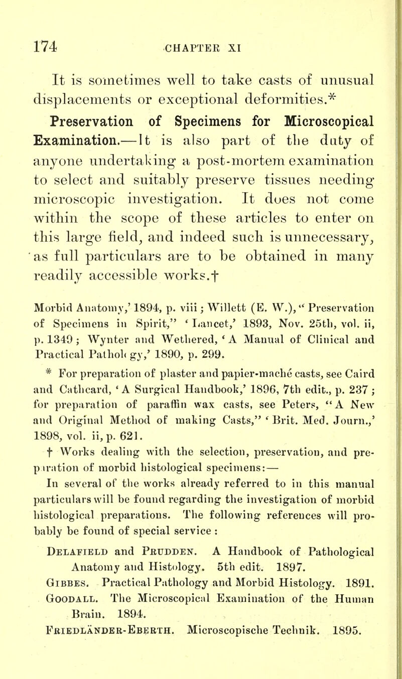 It is sometimes well to take casts of unusual displacements or exceptional deformities.^ Preservation of Specimens for Microscopical Examination.— It is also part of tlie duty of anyone undertaking a post-mortem examination to select and suitably preserve tissues needing microscopic investigation. It does not come witliin the scope of these articles to enter on this large field, and indeed such is unnecessary, as full particulars are to be obtained in many readily accessible works.f Morbid Anatomy,' 1894, p. viii; Willett (E. W.), Preservation of Specimens in Spirit, ' I^ancet,' 1893, Nov. 25tli, vol. ii, p, 1349 ; Wynter and Wetliered, * A Manual of Clinical and Practical Palliolc g\,' 1890, p. 299. * For preparation of plaster and papier-mache casts, see Caird and Cathcard, ' A Surgical Handbook,' 1896, 7tb edit., p. 237; for preparation of paraffin wax casts, see Peters, A New and Original Metliod of making Casts, ' Erit. Med. Journ.,' 1898, vol. ii,p. 621. t Works dealing with the selection, preservation, and pre- p iration of moi'bid histological specimens: — In several of the works already referred to in this manual particulars will be found regarding the investigation of morbid histological preparations. The following references will pro- bably be found of special service : Delatteld and Peudden. A Handbook of Pathological Anatomy and Histology. 5th edit. 1897. GiBBES. Practical Pathology and Morbid Histology. 1891. GooDALL. The Microscopical Examination of the Human Brain. 1894. Friedlander-Eberth. Microscopische Technik. 1895.