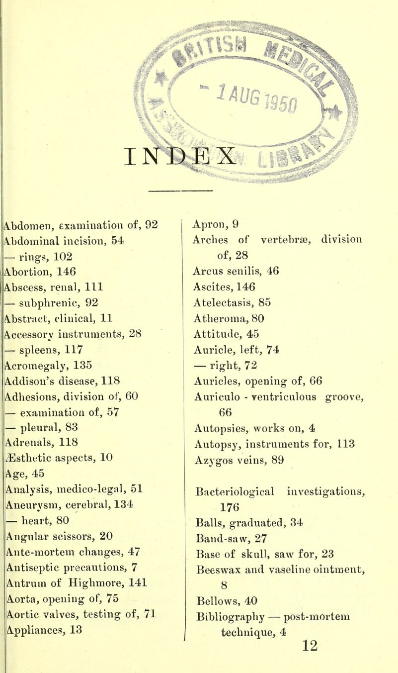 A.bdomen, examination of, 92 Apron, 9 ibdominal incision, 54 Arches of vertebra, division — rings, 102 of, 28 A.bortion, 146 Arcus senilis, 46 A.bscess, renal. 111 Ascites, 146 — subphrenic, 92 Atelectasis, 85 A.bstract, clinical, 11 Atheroma, 80 A.ccessory instruments, 28 Attitude, 45 — spleens, 117 Auricle, left, 74 A.cromegaly, 135 — right, 72 A.ddisou's disease, 118 Auricles, opening of, 66 A.dhesions, division of, 60 Auriculo - ventriculous groove. — examination of, 57 66 — pleural, 83 Autopsies, works on, 4 A.drenals, 118 Autopsy, instruments for, 113 /Esthetic aspects, 10 Azygos veins, 89 Age, 45 A-ualysis, medico-legal, 51 Bacteriological investigations. Aneurysm, cerebral, 134 176 — heart, 80 Balls, graduated, 34 Angular scissors, 20 Band-saw, 27 Ante-mortem changes, 47 Base of skull, saw for, 23 Antiseptic precautions, 7 Beeswax and vaseline ointment, Antrum of Highmore, 141 8 Aorta, opening of, 75 Bellows, 40 Aortic valves, testing of, 71 Bibliography — post-mortem Appliances, 13 technique, 4