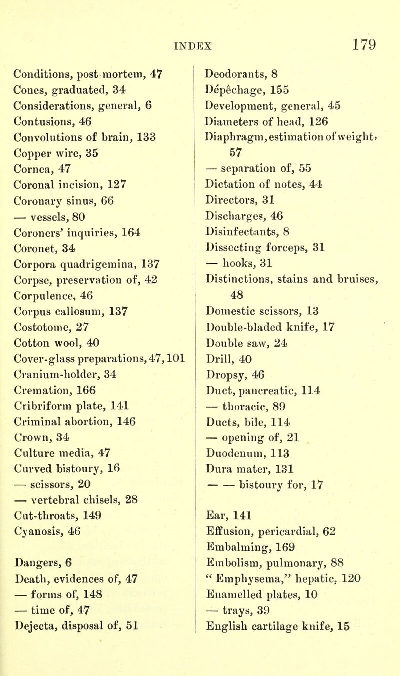 Conditions, post mortem, 47 Cones, graduated, 34 Considerations, general, 6 Contusions, 46 Convolutions of brain, 133 Copper wire, 35 Cornea, 47 Coronal incision, 127 Coronary sinus, 66 — vessels, 80 Coroners' inquiries, 164 Coronet, 34 Corpora quadrigemina, 137 Corpse, preservation of, 42 Corpulence, 46 Corpus callosum, 137 Costotome, 27 Cotton wool, 40 Cover-glass preparations, 47,101 Cranium-holder, 34 Cremation, 166 Cribriform plate, 141 Criminal abortion, 146 Crown, 34 Culture media, 47 Curved bistoury, 16 — scissors, 20 — vertebral chisels, 28 Cut-throats, 149 Cyanosis, 46 Dangers, 6 Death, evidences of, 47 — forms of, 148 — time of, 47 Dejecta, disposal of, 51 i Deodorants, 8 Depechage, 155 Development, general, 45 Diameters of head, 126 Diaphragm, estimation of vveight» 57 — separation of, 55 Dictation of notes, 44 Directors, 31 Discharges, 46 Disinfectants, 8 Dissecting forceps, 31 [ — hooks, 31 1 Distinctions, stains and bruises, 48 Domestic scissors, 13 Double-bladed knife, 17 Double saw, 24 Drill, 40 Dropsy, 46 Duct, pancreatic, 114 — thoracic, 89 Ducts, bile, 114 — opening of, 21 Duodenum, 113 Dura mater, 131 bistoury for, 17 Ear, 141 Effusion, pericardial, 62 Embalming, 169 Embolism, pulmonary, 88  Emphysema, hepatic, 120 Enamelled plates, 10 — trays, 39 English cartilage knife, 15