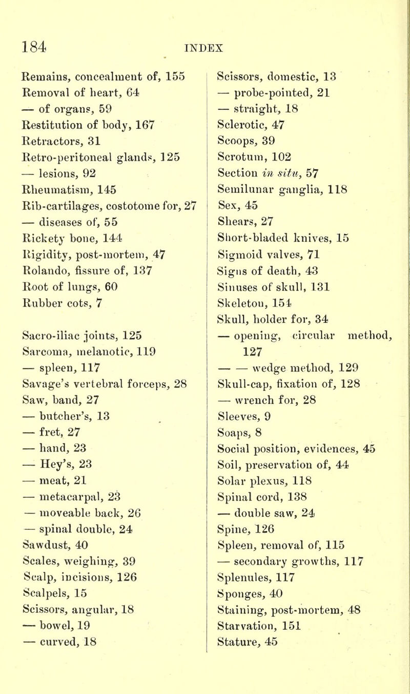 Remains, concealineut of, 155 Removal of heart, 64 — of organs, 59 Restitution of body, 167 Retractors, 31 Retro-peritoneal glands, 125 — lesions, 92 Rheumatism, 145 Rib-cartilages, costotome for, 2V — diseases of, 55 Rickety bone, 144 Rigidity, post-mortem, 47 Rolando, fissure of, 137 Root of lungs, 60 Rubber cots, 7 Sacro-iliac joints, 125 Sarcoma, melanotic, 119 — spleen, 117 Savage's vertebral forceps, 28 Saw, band, 27 — butcher's, 13 — fret, 27 — hand, 23 — Hey's, 23 — meat, 21 — metacarpal, 23 — moveable back, 26 — spinal double, 24 Sawdust, 40 Scales, weighing, 39 Scalp, incisions, 126 Scalpels, 15 Scissors, angular, 18 — bowel, 19 — curved, 18 Scissors, domestic, 13 — probe-pointed, 21 — straight, 18 Sclerotic, 47 Scoops, 39 Scrotum, 102 Section in situ, 57 Semilunar ganglia, 118 Sex, 45 Shears, 27 Sliort-bladed knives, 15 Sigmoid valves, 71 Signs of death, 43 Sinuses of skull, 131 Skeleton, 151 Skull, holder for, 34 — opening, circular method, 127 wedge method, 129 Skull-cap, fixation of, 128 — wrench for, 28 Sleeves, 9 Soaps, 8 Social position, evidences, 45 Soil, preservation of, 44 Solar plexus, 118 Spinal cord, 138 — double saw, 24 Spine, 126 Spleen, removal of, 115 — secondary growths, 117 Splenules, 117 Sponges, 40 Staining, post-mortem, 48 Starvation, 151 Stature, 45