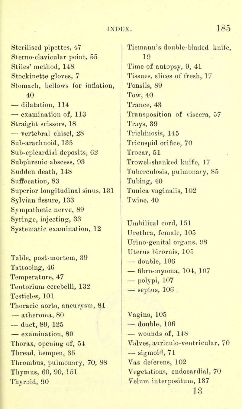 Sterilised pipettes, 47 Sterno-clavicular point, 55 Stiles' method, 148 Stockinette gloves, 7 Stomach, bellows for inflation, 40 — dilatation, 114 — examination of, 113 Straight scissors, 18 — vertebral chisel, 28 Sub-arachnoid, 135 Sub-epicardial deposits, 62 Subphrenic abscess, 93 Sudden death, 148 Suffocation, 83 Superior longitudinal sinus, 131 Sylvian fissure, 133 Sympathetic nerve, 89 Syringe, injecting, 33 Systematic examination, 12 Table, post-mortem, 39 Tattooing, 46 Temperature, 47 Tentorium cerebelli, 132 Testicles, 101 Thoracic aorta, aneurysm, 81 — atheroma, 80 — duct, 89, 125 — examination, 80 Thorax, opening of, 51 Thread, hempen, 35 Thrombus, pulmonary, 70, 88 Thymus, 60, 90, 151 Thyroid, 90 Tiemann's double-bladed knife, 19 Time of autopsy, 9, 41 Tissues, slices of fresh, 17 Tonsils, 89 Tow, 40 Trance, 43 Transposition of viscera, 57 Trays, 39 Trichinosis, 145 Tricuspid orifice, 70 I Trocar, 51 Trowel-shanked knife, 17 Tuberculosis, pulmonary, 85 Tubing, 40 Tunica vaginalis, 102 Twine, 40 Umbilical cord, 151 Urethra, female, 105 Urino-genital organs, 98 Uterus bicornis, 105 — double, 106 — fibro-myoma, 10 i, 107 — polypi, 107 — septus, 106 Vagina, 105 — double, 106 — wounds of, 148 Valves, auriculo-ventricular, 70 — sigmoid, 71 Vas deferens, 102 Vegetation?, endocardial, 70 Velum interpositum, 137 13