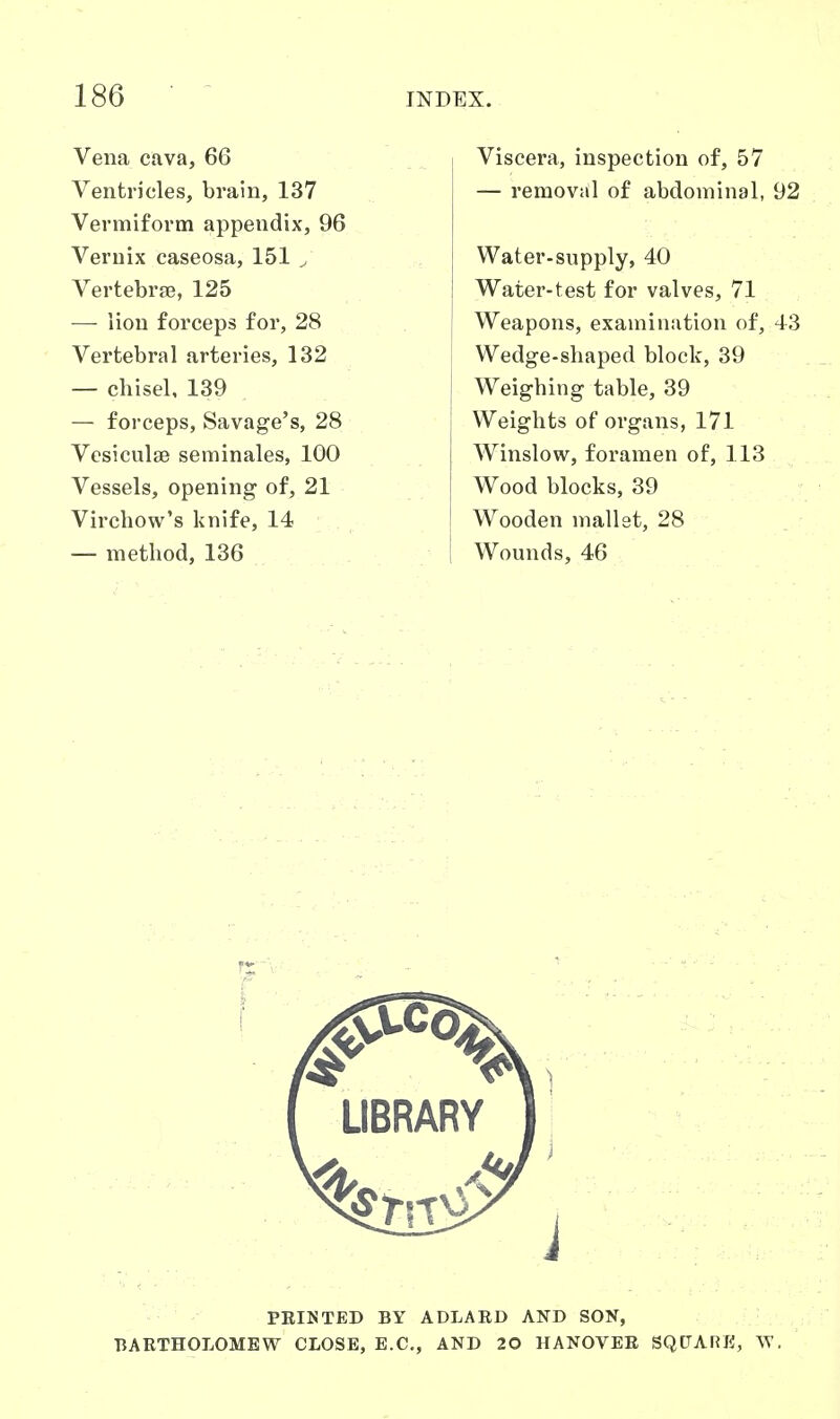 Vena cava, 66 Ventricles, brain, 137 Vermiform appendix, 96 Veruix caseosa, 151 ^ Vertebra, 125 — lion forceps for, 28 Vertebral arteries, 132 — chisel, 139 — forceps, Savage's, 28 Vcsiculae seminales, 100 Vessels, opening of, 21 Virchow's knife, 14 — method, 136 Viscera, inspection of, 57 — removal of abdominal, 92 Water-supply, 40 Water-test for valves, 71 Weapons, examination of, 43 Wedge-shaped block, 39 Weighing table, 39 Weights of organs, 171 Winslow, foramen of, 113 Wood blocks, 39 Wooden mallet, 28 Wounds, 46
