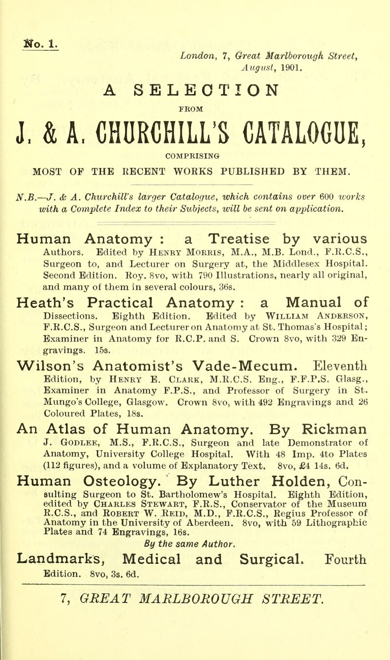 London, 7, Great Marlborough Street, August, 1901. A SELECTION FKOM J. & A. CHURCHILL'S CATALOGUE, COMPRISING MOST OF THE IIECBNT WORKS PUBLISHED BY THEM. N.B.—J. & A. Churchills larger Catalogue, which contains over 600 lijorks with a Complete Index to their Subjects, will be sent on application. Human Anatomy : a Treatise by various Authors. Edited by Henry Morris, M.A., M.B. Lend., F.K.C.S., Surgeon to, and Lecturer on Surgery at, the Middlesex Hospital. Second Edition. Roy. 8vo, with 790 Illustrations, nearly all original, and many of them in several colours, 36s. Heath's Practical Anatomy : a Manual of Dissections. Eighth Edition. Edited by William Anderson, F.R.C.S., Surgeon and Lecturer on Anatomy at St. Thomas's Hospital; Examiner in Anatomy for R.C.P. and S. Crown 8vo, with 329 En- gravings. 15s. Wilson's Anatomist's Vade-Mecum. Eleventh Edition, by Henry E. Clark, M.R.C.S. Eng., F.F.P.S. Glasg., Examiner in Anatomy F.P.S., and Professor of Surgery in St. Mungo's College, Glasgow. Crown 8vo, with 492 Engravings and 26 Coloured Plates, 18s. An Atlas of Human Anatomy. By Rickman J. GoDLEE, M.S., F.R.C.S., Surgeon and late Demonstrator of Anatomy, University College Hospital. With 48 Imp. 4to Plates (112 figures), and a volume of Explanatory Text. 8vo, £4 14s. 6d. Human Osteology. By Luther Holden, Con- suiting Surgeon to St. Bartholomew's Hospital. Eighth Edition, edited by Charles Stewart, F.R.S., Conservator of the Museum R.C.S., and Robert W. Reid, M.D., F.R.C.S., Regius Professor of Anatomy in the University of Aberdeen. 8vo, with 59 Lithographic Plates and 74 Engravings, 16s. By the same Author. Landmarks, Medical and Surgical. Fourth Edition. 8vo, 3s. 6d.