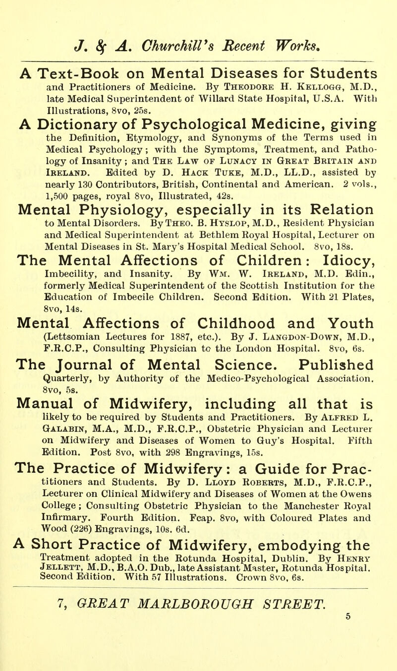 A Text-Book on Mental Diseases for Students and Practitioners of Medicine. By Theodore H. Kellogg, M.D., late Medical Superintendent of Willard State Hospital, U.S.A. Witli Illustrations, 8vo, 25s. A Dictionary of Psychological Medicine, giving the Definition, Etymology, and Synonyms of the Terms used in Medical Psychology; with the Symptoms, Treatment, and Patho- logy of Insanity; and The Law of Lunacy in Great Britain and Ireland. Edited by D. Hack Tuke, M.D., LL.D., assisted by nearly 130 Contributors, British, Continental and American. 2 vols., 1,500 pages, royal 8vo, Illustrated, 42s. Mental Physiology, especially in its Relation to Mental Disorders. By Theo. B. Hyslop, M.D., Resident Physician and Medical Superintendent at Bethlem Royal Hospital, Lecturer on Mental Diseases in St. Mary's Hospital Medical School. 8vo, 18s. The Mental Affections of Children: Idiocy, Imbecility, and Insanity. By Wm. W. Ireland, M.D. Edin., formerly Medical Superintendent of the Scottish Institution for the Education of Imbecile Children. Second Edition. With 21 Plates, Svo, 14s. Mental Affections of Childhood and Youth (Lettsomian Lectures for 1887, etc.). By J. Langdon-Down, M.D., F.R.C.P., Consulting Physician to the London Hospital. 8vo, 6s. The Journal of Mental Science. Published Quarterly, by Authority of the Medico-Psychological Association. Svo, 5s. Manual of Midwifery, including all that is likely to be required by Students and Practitioners. By Alfred L. Galabin, M.A., M.D., F.R.C.P., Obstetric Physician and Lecturer on Midwifery and Diseases of Women to Guy's Hospital. Fifth Edition. Post Svo, with 298 Engravings, 15s. The Practice of Midwifery: a Guide for Prac- titioners and Students. By D. Lloyd Roberts, M.D., F.R.C.P., Lecturer on Clinical Midwifery and Diseases of Women at the Owens College ; Consulting Obstetric Physician to the Manchester Royal Infirmary. Fourth Edition. Fcap. Svo, with Coloured Plates and Wood (226) Engravings, 10s. 6d. A Short Practice of Midwifery, embodying the Treatment adopted in the Rotunda Hospital, Dublin. By Henry Jellett, M.D., B.A.O. Dub., late Assistant Master, Rotunda Hospital. Second Edition. With 57 Illustrations. Crown Svo, 6s. 7, GREAT MARLBOROUGH STREET.