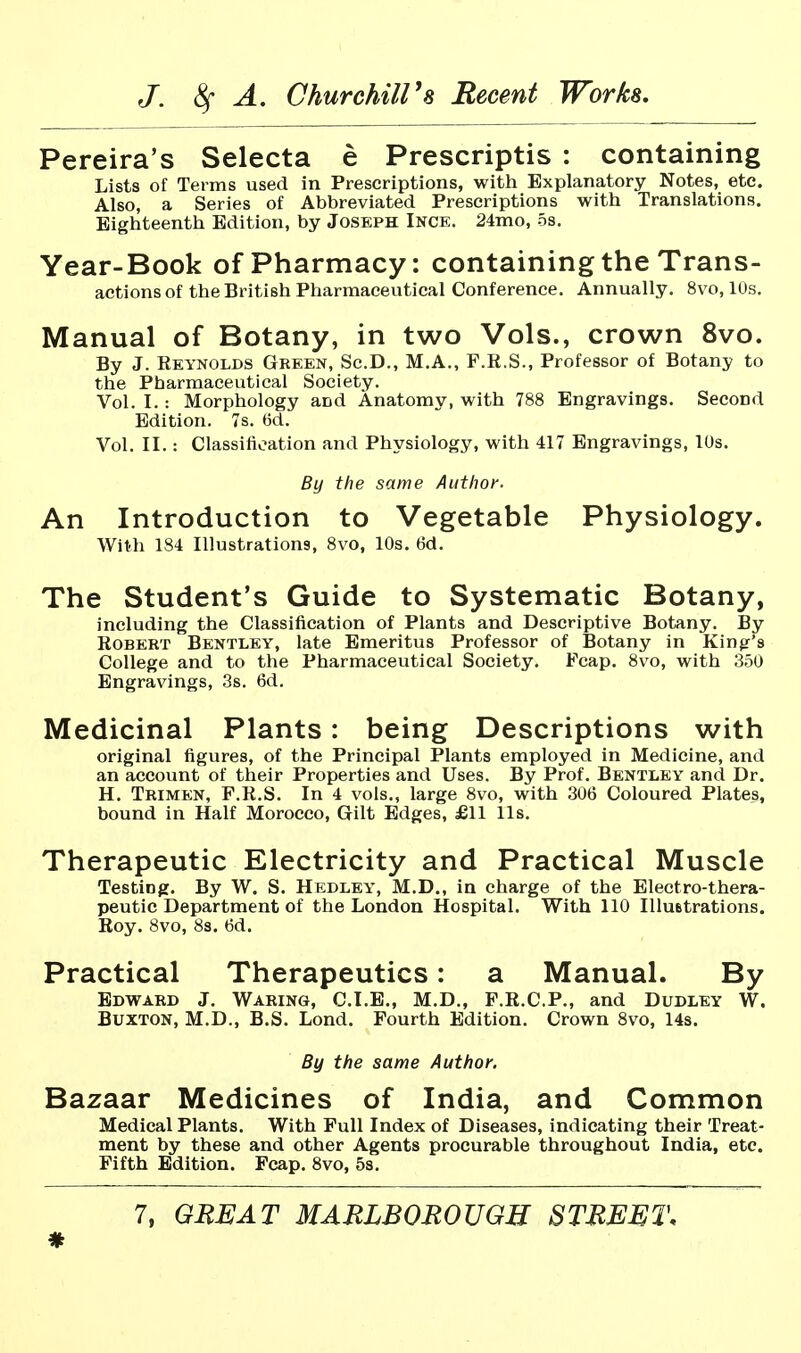 Pereira's Selecta e Prescriptis : containing Lists of Terms used in Prescriptions, with Explanatory Notes, etc. Also, a Series of Abbreviated Prescriptions with Translations. Eighteenth Edition, by Joseph Ince. 24mo, 5s. Year-Book of Pharmacy: containing the Trans- actions of the British Pharmaceutical Conference. Annually. 8vo, 10s, Manual of Botany, in two Vols., crown 8vo. By J. Reynolds Green, Sc.D., M.A., F.E.S., Professor of Botany to the Pharmaceutical Society. Vol. I.: Morphology and Anatomy, with 788 Engravings. Second Edition. 7s. 6d. Vol. II.: Classification and Physiology, with 417 Engravings, lUs. By the same Aiithoi-. An Introduction to Vegetable Physiology. With 184 Illustrations, 8vo, 10s. 6d. The Student's Guide to Systematic Botany, including the Classification of Plants and Descriptive Botany. By Robert Bentley, late Emeritus Professor of Botany in King's College and to the Pharmaceutical Society. Fcap. 8vo, with 350 Engravings, 3s. 6d. Medicinal Plants: being Descriptions with original figures, of the Principal Plants employed in Medicine, and an account of their Properties and Uses. By Prof. Bentley and Dr. H. Trimen, F.R.S. In 4 vols., large 8vo, with 306 Coloured Plates, bound in Half Morocco, Gilt Edges, £11 lis. Therapeutic Electricity and Practical Muscle Testing. By W. S. Hedley, M.D., in charge of the Electro-thera- peutic Department of the London Hospital. With 110 Illustrations. Roy. 8vo, 8s. 6d. Practical Therapeutics: a Manual. By Edward J. Waring, C.I.B., M.D., F.R.C.P., and Dudley W. Buxton, M.D., B.S. Lond. Fourth Edition, Crown 8vo, 14s. By the same Author. Bazaar Medicines of India, and Common Medical Plants, With Pull Index of Diseases, indicating their Treat- ment by these and other Agents procurable throughout India, etc. Fifth Edition. Fcap, 8vo, 5s, 7, GREAT MARLBOROUGH STREET. *