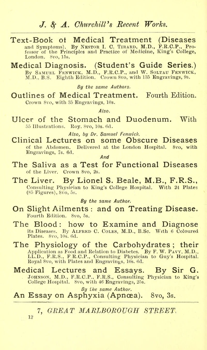 Text-Book ot Medical Treatment (Diseases and Symptoms). By Nestor I. C. Tirard, M.D., F.R.C.P., Pro- fessor of the Principles and Practice of Medicine, King's College, London. 8vo, 15s. Medical Diagnosis. (Student's Guide Series.) By Samuel Fenwick, M.D., F.R.C.P., and W. Soltau Fenwick, M.D., B.S. Eighth Edition. Crown 8vo, with 1.35 Engravings, 9s. By the same Authors. Outlines of Medical Treatment. Fourth Edition. Crown 8vo, with 35 Engravings, 10s. Also. Ulcer of the Stomach and Duodenum. With 55 Illustrations. Roy. 8vo, 10s. 6d. Also, by Dr. Samuel Fenwick. Clinical Lectures on some Obscure Diseases of the Abdomen. Delivered at the London Hospital. 8vo, with Engravings, 7s. 6d. And The Saliva as a Test for Functional Diseases of the Liver. Crown 8vo, 2s. The Liver. By Lionel S. Beale, M.B., F.R.S., Consulting Physician to King's College Hospital. With 24 Plates (85 Figures), Svo, 5s. By the same Author. On Slight Ailments : and on Treating Disease. Fourth Edition. Svo, 5s. The Blood: how to Examine and Diagnose its Diseases. By Alfred C. Coles, M.D., B.Sc. With 6 Coloured Plates. Svo, 10s. (5d. The Physiology of the Carbohydrates ; their Application as Food and Relation to Diabetes. By F. W. Pavy, M.D., LL.D., F.R.S., F.R.C.P., Consulting Physician to Guy's Hospital. Royal Svo, witli Plates and Engravings, 10s. (id. Medical Lectures and Essays. By Sir G. Johnson, M.D., F.R.C.P., F.R.S., Consulting Physician to King's College Hospital. Svo, with 46 Engravings, 25s. By the same Author. An Essay on Asphyxia (Apncea). Svo, 3s. 7, GREAT MABLBOmUGH STREET,