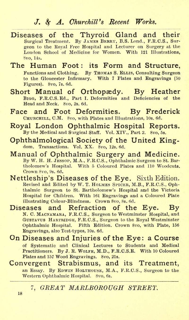 Diseases of the Thyroid Gland and their Surgical Treatment. By James Berry, B.S. Lond., F.K.C.S., Sur- geon to the Royal Free Hospital and Lecturer on Surgery at the London School of Medicine for Women. With 121 Illustrations, 8vo, 14s. The Human Foot: its Form and Structure, Functions and Clothing. By Thomas S. Ellis, Consulting Surgeon to the Gloucester Infirmary. With 7 Plates and Engravings (50 Figures). 8vo, 7s. 6d. Short Manual of Orthopaedy. By Heather Bigg, F.R.C.S.Ed., Part I. Deformities and Deficiencies of the Head and Neck. 8vo, 2s. 6d. Face and Foot Deformities. By Frederick Churchill, CM. 8vo, with Plates and Illustrations, 10s. 6d. Royal London Ophthalmic Hospital Reports. By the Medical and Surgical Staff. Vol. XIV., Part 2. 8vo, 5s. Ophthalmological Society of the United King- dom. Transactions. Vol. XX. 8vo, 12s. 6d. Manual of Ophthalmic Surgery and Medicine. By W. H. H. Jessop, M.A., F.R.C.S., Ophthalmic Surgeon to St. Bar- tholomew's Hospital. With 5 Coloured Plates and 110 Woodcuts. Crown 8vo, 9s. 6d. Nettleship's Diseases of the Eye. Sixth Edition. Revised and Edited by W. T. Holmes Spicer, M.B., F.R.C.S., Oph- thalmic Surgeon to St. Bartholomew's Hospital and the Victoria Hospital for Children. With 161 Engravings and a Coloured Plate illvistratiog Colour-Blindness. Crown 8vo, 8s. 6d. Diseases and Refraction of the Eye. By N. C. Macnamara, F.R.C.S., Surgeon to Westminster Hospital, and GUSTAVUS Hartridge, F.R.C.S., Surgeon to the Royal Westminster Ophthalmic Hospital. Fifth Edition. Crown 8vo, with Plate, 156 Engravings, also Test-types, 10s. 6d. On Diseases and Injuries of the Eye: a Course of Systematic and Clinical Lectures to Students and Medical Practitioners. By J. R. Wolfe, M.D., F.R.C.S.E. With 10 Coloured Plates and 157 Wood Engravings. 8vo, 2l8. Convergent Strabismus, and its Treatment, an Essay. By Edwin Holthouse, M.A., F.R.C.S., Surgeon to the Western Ophthalmic Hospital. 8vo, 6s. 7, GREAT MARLBOROUGH STREET.