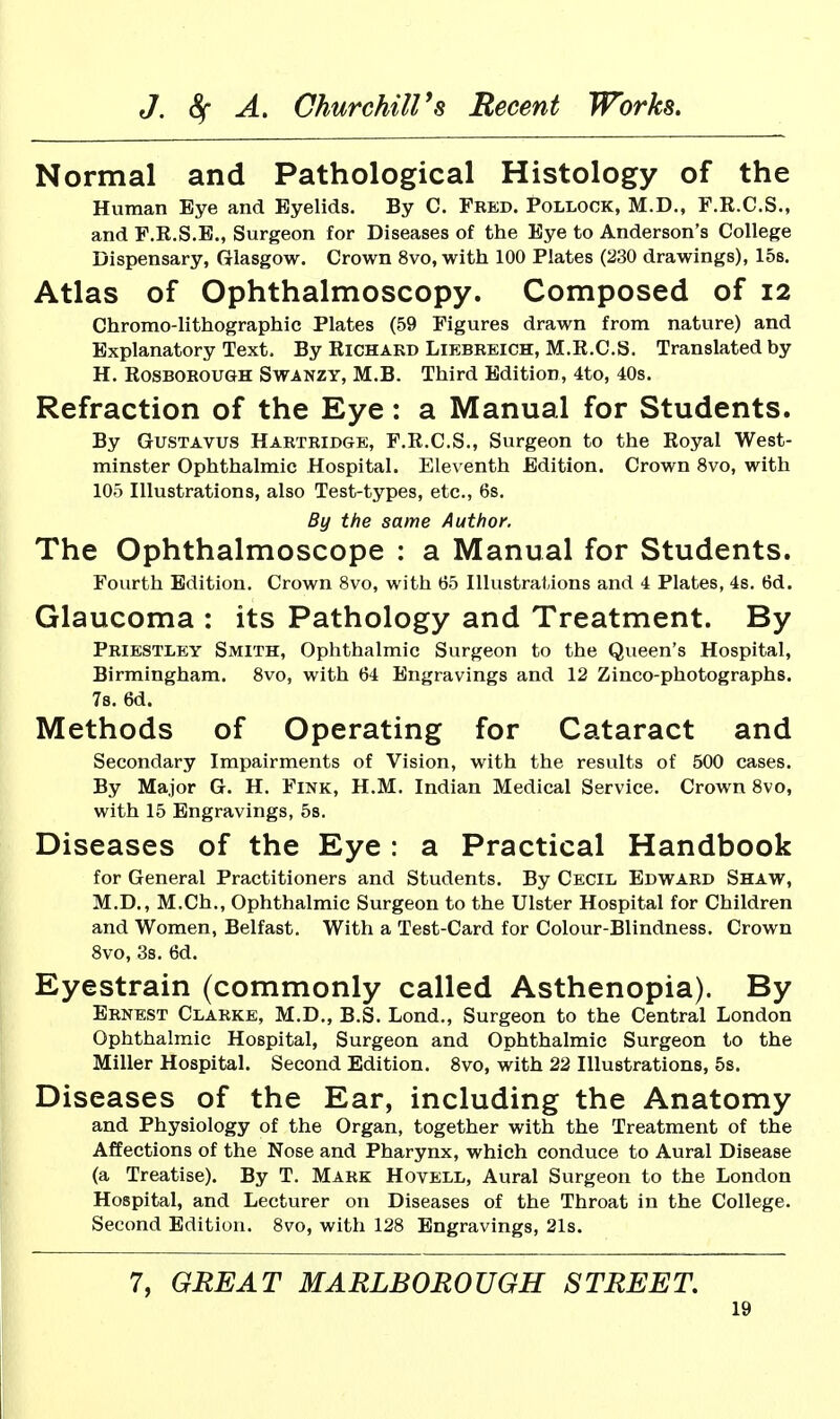 Normal and Pathological Histology of the Human Eye and Eyelids. By C. Fred. Pollock, M.D., F.R.C.S., and P.E.S.E., Surgeon for Diseases of the Eye to Anderson's College Dispensary, Glasgow. Crown 8vo, with 100 Plates (230 drawings), 158. Atlas of Ophthalmoscopy. Composed of 12 Chromo-lithographic Plates (59 Figures drawn from nature) and Explanatory Text, By Richakd Liebreich, M.R.C.S. Translated by H. RosBOROUGH SwANZY, M.B. Third Edition, 4to, 40s. Refraction of the Eye: a Manual for Students. By GUSTAVUS Hartridge, F.R.C.S., Surgeon to the Royal West- minster Ophthalmic Hospital. Eleventh Edition. Crown 8vo, with 105 niustrations, also Test-types, etc., 6s. By the same Author. The Ophthalmoscope : a Manual for Students. Fourth Edition. Crown 8vo, with 65 Hlustrations and 4 Plates, 4s. 6d. Glaucoma : its Pathology and Treatment. By Priestley Smith, Ophthalmic Surgeon to the Queen's Hospital, Birmingham. 8vo, with 64 Engravings and 12 Zinco-photographs. 78. 6d. Methods of Operating for Cataract and Secondary Impairments of Vision, with the results of 500 cases. By Major G. H. Fink, H.M. Indian Medical Service. Crown 8vo, with 15 Engravings, 5s. Diseases of the Eye : a Practical Handbook for General Practitioners and Students. By Cecil Edward Shaw, M.D., M.Ch., Ophthalmic Surgeon to the Ulster Hospital for Children and Women, Belfast. With a Test-Card for Colour-Blindness. Crown 8vo, 3s. 6d. Eyestrain (commonly called Asthenopia). By Ernest Clarke, M.D., B.S. Lond., Surgeon to the Central London Ophthalmic Hospital, Surgeon and Ophthalmic Surgeon to the Miller Hospital. Second Edition. 8vo, with 22 Illustrations, 5s. Diseases of the Ear, including the Anatomy and Physiology of the Organ, together with the Treatment of the Affections of the Nose and Pharynx, which conduce to Aural Disease (a Treatise). By T. Mark Hovell, Aural Surgeon to the London Hospital, and Lecturer on Diseases of the Throat in the College. Second Edition. 8vo, with 128 Engravings, 21s. 7, GREAT MARLBOROUGH STREET.