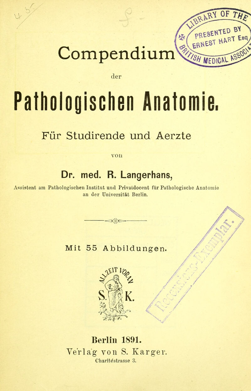 7 /W—i Compendium^^^jj^ der Pathologischen Anatomie. Für Studirende und Aerzte von Dr. med. R, Langerhans, Assistent am Patholog-ischen Institut und Privaidocent für Pathologische Anatomie an der Universität Berlin. Berlin 1891. Verlag von S. Karger. Charit^strasse 3.