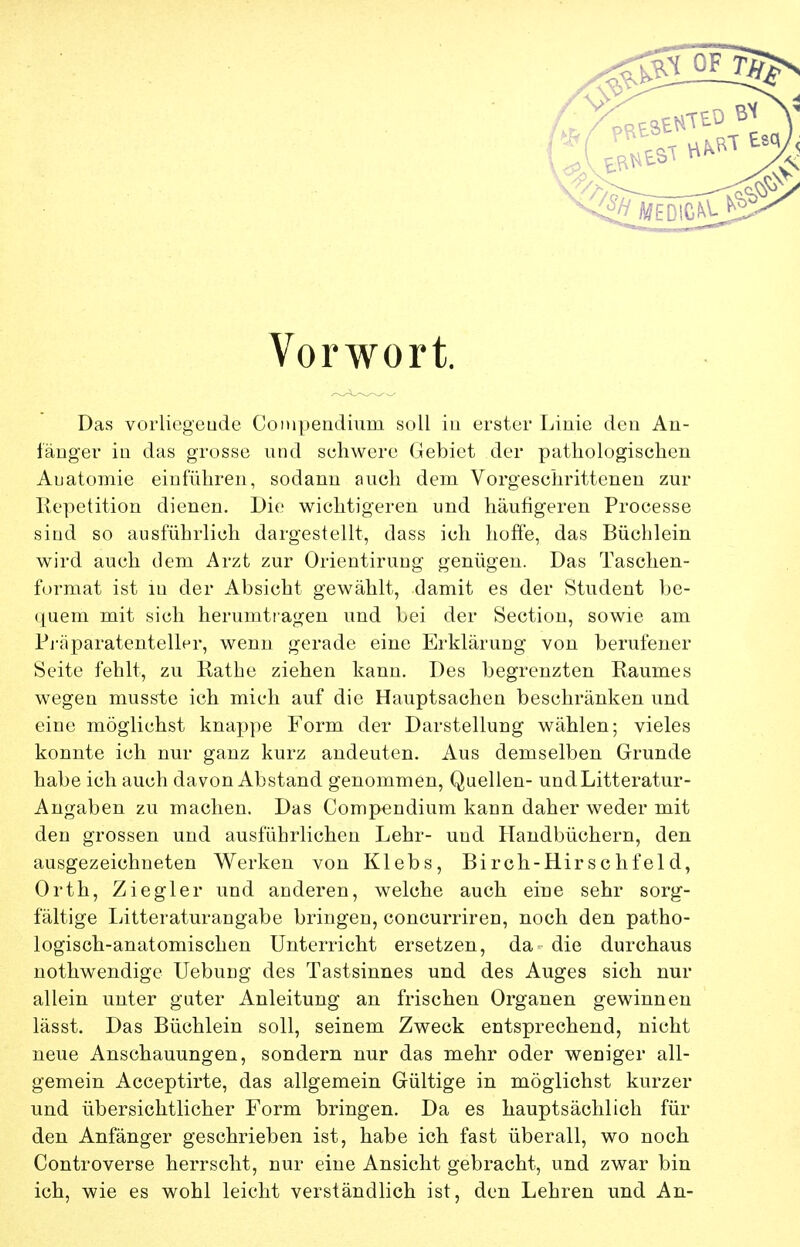 Vorwort. Das vorliegeude Coiupendium soll in erster Linie eleu An- länger in das grosse und schwere Gebiet der patliologischen Anatomie einführen, sodann auch dem Vorgeschrittenen zur Repetition dienen. Die wichtigeren und häufigeren Processe sind so ausführlich dargestellt, dass ich hoffe, das Büchlein wird auch dem Arzt zur Orientirung genügen. Das Taschen- format ist in der Absicht gewählt, damit es der Student be- quem mit sich herumtragen und bei der Section, sowie am Pj-äparatenteller, wenn gerade eine Erklärung von berufener Seite fehlt, zu Rathe ziehen kann. Des begrenzten Raumes wegen musste ich mich auf die Hauptsachen beschränken und eine möglichst knax)pe Form der Darstellung wählen; vieles konnte ich nur ganz kurz andeuten. Aus demselben Grunde habe ich auch davon Abstand genommen, Quellen- undLitteratur- Angaben zu machen. Das Compendium kann daher weder mit den grossen und ausführlichen Lehr- und Handbüchern, den ausgezeichneten Werken von Klebs, Birch-Hirschfeld, Orth, Ziegler und anderen, welche auch eine sehr sorg- fältige Litteraturangabe bringen, concurriren, noch den patho- logisch-anatomischen Unterricht ersetzen, da die durchaus nothwendige Uebung des Tastsinnes und des Auges sich nur allein unter guter Anleitung an frischen Organen gewinnen lässt. Das Büchlein soll, seinem Zweck entsprechend, nicht neue Anschauungen, sondern nur das mehr oder weniger all- gemein Acceptirte, das allgemein Gültige in möglichst kurzer und übersichtlicher Form bringen. Da es hauptsächlich für den Anfänger geschrieben ist, habe ich fast überall, wo noch Controverse herrscht, nur eine Ansicht gebracht, und zwar bin ich, wie es wohl leicht verständlich ist, den Lehren und An-