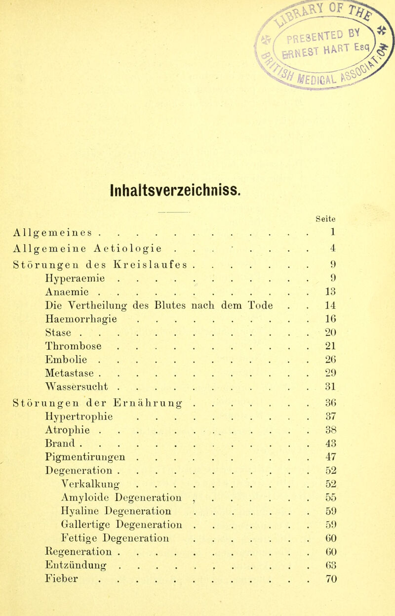 Inhaltsverzeichniss. Seite Allgemeines 1 Allgemeine Aetiologie ........ 4 Störungendes Kreislaufes 9 Hyperaemie 9 Anaemie 13 Die Yertlieilung des Blutes nach dem Tode . . 14 Haemorrhfigie 16 Stase 20 Thrombose 21 Embolie 26 Metastase 29 Wassersucht 31 Störungen der Ernährung . 36 Hypertrophie 37 Atrophie - . , 38 Brand 43 Pigmentiruugen 47 Degeneration 52 Verkalkung 52 Amyloide Degeneration , 55 Hyaline Degeneration 59 Gallertige Degeneration 59 Fettige Degeneration 60 Kegeneration 60 Entzündung 63 Fieber 70