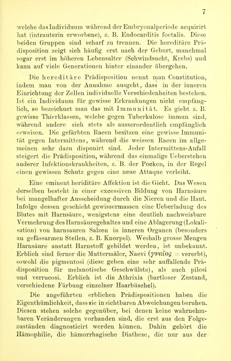 welche das Individuum während der EmlDi-yonalperiode acquirirt hat (intrauterin erworbene), z. B. Endocarditis foetalis. Diese beiden Gruppen sind scharf zu trennen. Die hereditäre Prä- disposition zeigt sich häufig erst nach der Geburt, manchmal sogar erst im höheren Lebensalter (Schwindsucht, Krebs) und kann auf viele Generationen hinter einander übergehen. Die hereditäre Prädisposition nennt man Constitution, indem man von der Annahme ausgeht, dass in der inneren Einrichtung der Zellen individuelle Verschiedenheiten bestehen. Ist ein Individuum für gewisse Erkrankungen nicht empfäng- lich, so bezeichnet man das mit Immunität. Es giebt z. B. gewisse Thierklassen, welche gegen Tuberkulose immun sind, während andere sich stets als ausserordentlich empfänglich ei-weisen. Die gefärbten Racen besitzen eine gewisse Immuni- tät gegen Intermittens, während die weissen Racen im allge- meinen sehr dazu disponirt sind. Jeder Intermittens-Anfall steigert die Prädisposition, während das einmalige Ueberstehen anderer Infektionskrankheiten, z. B. der Pockeu, in der Regel einen gewissen Schutz gegen eine neue Attaque verleiht. Eine eminent heriditäre Affektion ist die Gicht. Das Wesen derselben besteht in einer excessiven Bildung von Harnsäure bei mangelhafter Ausscheidung durch die Nieren und die Haut. Infolge dessen geschieht gewissermassen eine Ueberladung des Blutes mit Harnsäure, wenigstens eine deutlich nachweisbare Vermehrung des Harnsäuregehaltes und eine Ablagerung (Lokali- sation) von harnsauren Salzen in inneren Organen (besonders an gefässarmen Stellen, z. B. Knorpel). Weshalb grosse Mengen Harnsäure anstatt Harnstoff gebildet werden, ist unbekannt. Erblich sind ferner die Muttermäler, Naevi (yvaiOg ~ vererbt), sowohl die pigmentosi (diese geben eine sehr auffallende Prä- disposition für melanotische Geschwülste), als auch pilosi und verrucosi. Erblich ist die Athrixia (bartloser Zustand, verschiedene Färbung einzelner Haarbüschel). Die angeführten erblichen Prädispositionen haben die Eigenthümlichkeit, dass sie in sichtbaren Abweichungen beruhen. Diesen stehen solche gegenüber, bei denen keine wahrnehm- baren Veränderungen vorhanden sind, die erst aus den Folge- zuständen diagnosticirt werden können. Dahin gehört die Hämophilie, die hämorrhagische Diathese, die nur aus der