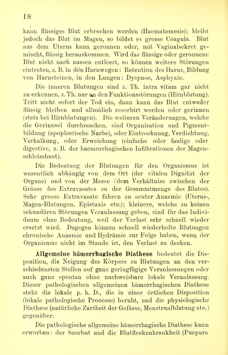 kann flüssiges Blut erbrochen werden (Haematemesis); bleibt jedoch das Blut im Magen, so bildet es grosse Coagula. Blut aus dem Uterus kann geronnen oder, mit Yaginalsekret ge- mischt, flüssig herauskommen. Wird das flüssige oder geronnene Blut nicht nach aussen entleert, so können weitere Störungen eintreten, z. B. in den Harnwegen : Retention des Harns, Bildung von Harnsteinen, in den Lungen: Dyspnoe, Asphyxie. Die inneren Blutungen sind z. Th. intra vitam gar nicht zu erkennen, z.Th. nur an den Funktionsstörungen (Hirnblutung). Tritt nicht sofort der Tod ein, dann kann das Blut entweder flüssig bleiben und allmälich resorbirt werden oder gerinnen (stets bei Hirnblutungen). Die weiteren Veränderungen, welche die Gerinnsel durchmachen, sind Organisation und Pigment- bildung (apoplectische Narbe), oder Eintrocknung, Verdichtung, Verkalkung, oder Erweichung (einfache oder faulige oder digestive, z. B. der haemorrhagischen Infiltrationen der Magen- schleimhaut). Die Bedeutung der Blutungen für den Organismus ist wesentlich abhängig von dem Ort (der vitalen Dignität der Organe) und von der Masse (dem Verhältniss zwischen der Grösse des Extravasates zu der Gesammtmenge des Blutes). Sehr grosse Extravasate führen zu acuter Anaemie (Uterus-, Magen-Blutungen, Epistaxis etc.); kleinere, welche zu keinen sekundären Störungen Veranlassung geben, sind für das Indivi- duum ohne Bedeutung, weil der Verlust sehr schnell wieder ersetzt wird. Dagegen können schnell wiederholte Blutungen chronische Anaemie und Hydrämie zur Folge haben, wenn der Organismus nicht im Stande ist, den Verlust zu decken. Allgemeine hämorrhagische Diathese bedeutet die Dis- position, die Neigung des Körpers zu Blutungen an den ver- schiedensten Stellen auf ganz geringfügige Veranlassungen oder auch ganz spontan ohne nachweisbare lokale Veranlassung. Dieser pathologischen allgemeinen hämorrhagischen Diathese steht die lokale p. h. D., die in einer örtlichen Disposition (lokale pathologische Processe) beruht, und die physiologische Diathese (natürliche Zartheit der Gefässe, Menstrualblutung etc.) gegenüber. Die pathologische allgemeine hämorrhagische Diathese kann erworben: der Scorbut und die Blutfleckenkrankheit (Purpura